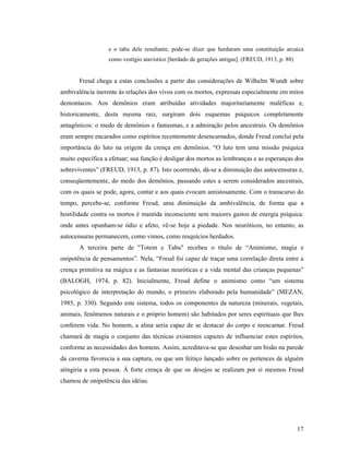 e o tabu dele resultante, pode-se dizer que herdaram uma constituição arcaica
                  como vestígio atavístico [herdado de gerações antigas]. (FREUD, 1913, p. 88)


       Freud chega a estas conclusões a partir das considerações de Wilhelm Wundt sobre
ambivalência inerente às relações dos vivos com os mortos, expressas especialmente em mitos
demoníacos. Aos demônios eram atribuídas atividades majoritariamente maléficas e,
historicamente, desta mesma raiz, surgiram dois esquemas psíquicos completamente
antagônicos: o medo de demônios e fantasmas, e a admiração pelos ancestrais. Os demônios
eram sempre encarados como espíritos recentemente desencarnados, donde Freud conclui pela
importância do luto na origem da crença em demônios. “O luto tem uma missão psíquica
muito específica a efetuar; sua função é desligar dos mortos as lembranças e as esperanças dos
sobreviventes” (FREUD, 1913, p. 87). Isto ocorrendo, dá-se a diminuição das autocensuras e,
conseqüentemente, do medo dos demônios, passando estes a serem considerados ancestrais,
com os quais se pode, agora, contar e aos quais evocam amistosamente. Com o transcurso do
tempo, percebe-se, conforme Freud, uma diminuição da ambivalência, de forma que a
hostilidade contra os mortos é mantida inconsciente sem maiores gastos de energia psíquica:
onde antes opunham-se ódio e afeto, vê-se hoje a piedade. Nos neuróticos, no entanto, as
autocensuras permanecem, como vimos, como resquícios herdados.
       A terceira parte de "Totem e Tabu" recebeu o título de “Animismo, magia e
onipotência de pensamentos”. Nela, “Freud foi capaz de traçar uma correlação direta entre a
crença primitiva na mágica e as fantasias neuróticas e a vida mental das crianças pequenas”
(BALOGH, 1974, p. 82). Inicialmente, Freud define o animismo como “um sistema
psicológico de interpretação do mundo, o primeiro elaborado pela humanidade” (MEZAN,
1985, p. 330). Segundo este sistema, todos os componentes da natureza (minerais, vegetais,
animais, fenômenos naturais e o próprio homem) são habitados por seres espirituais que lhes
conferem vida. No homem, a alma seria capaz de se destacar do corpo e reencarnar. Freud
chamará de magia o conjunto das técnicas existentes capazes de influenciar estes espíritos,
conforme as necessidades dos homens. Assim, acreditava-se que desenhar um bisão na parede
da caverna favorecia a sua captura, ou que um feitiço lançado sobre os pertences de alguém
atingiria a esta pessoa. À forte crença de que os desejos se realizam por si mesmos Freud
chamou de onipotência das idéias.




                                                                                                 17
 