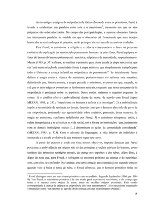 Ao investigar a origem da onipotência de idéias observada entre os primitivos, Freud é
levado a estabelecer um paralelo entre esta e o narcisismo5, momento em que os atos
psíquicos são sobrevalorizados. No campo das psicopatologias, a neurose obsessiva fornece
um interessante paralelo, na medida em que o obsessivo crê firmemente que seus desejos
homicidas se realizarão por si próprios, razão pela qual ele se cerca de excessivos cuidados.
       Para Freud, o animismo, a religião e a ciência correspondem a fases no processo
evolutivo de explicação do mundo pelo pensamento humano. A estas fases, Freud equipara as
fases do desenvolvimento psicossexual: narcísica, edipiana e da maturidade, respectivamente.
Mezan (1985, p. 331) afirma, ao analisar o primeiro grau desta escala (a etapa narcisista), que
ela “está numa relação de causalidade frente à etapa animista, que simplesmente transpõe para
todo o Universo a crença infantil na onipotência do pensamento”. Se inicialmente Freud
definiu a magia como a técnica do animismo, posteriormente ele reforma esta assertiva,
defendendo que, historicamente, a magia precede o animismo, ao passo em que, naquela, se
crê que os atos mágicos controlam os fenômenos naturais, enquanto que nesta uma parcela da
onipotência é projetada sobre os espíritos. Desse modo, teríamos o seguinte esquema de
coisas: 1) o conflito afetivo (ambivalência) diante da morte, de acordo com Freud (Apud
MEZAN, 1985, p. 333), “impulsiona os homens a refletir e a investigar”; 2) a ambivalência
impõe a necessidade de renúncia ao desejo, fazendo com que o homem abra mão de parte de
sua onipotência, projetando sua agressividade sobre espíritos, passando, dessa maneira, da
magia ao animismo, conforme redefinidos por Freud; 3) o animismo ultrapassa, então, a
esfera intrapsíquica e se cristaliza na vida social, sob a forma de instituições “que, juntamente
com as demais instituições sociais [...] determinam as ações da comunidade considerada”
(MEZAN, 1985, p. 333). Com o advento da linguagem, a vida interior do indivíduo é
instaurada e a escala evolutiva de que tratamos segue seu curso.
       A partir do exposto e tendo em vista nossos objetivos, importa destacar que Freud
posiciona a ambivalência na origem não só das primeiras criações teóricas do homem, como
também das primeiras restrições morais, da crença nos espíritos e dos tabus. Além disto, é
digno de nota que, para Freud, o selvagem se encontra próximo da criança e do neurótico,
sem, com eles, se confundir. Na verdade, esta aproximação era aventada já no segundo ensaio,
quando veio à baila o tema do tabu, e Freud afirmava que o homem primitivo tinha no

5
  Freud distingue entre um narcisismo primário e um secundário. Segundo Laplanche (1986, pp. 368-
9), “em Freud, o narcisismo primário é de um modo geral o primeiro narcisismo, o da criança que
toma a si mesma como objeto de amor, antes de escolher objetos exteriores. Esse estado
corresponderia à crença da criança na onipotência dos seus pensamentos”. Já o narcisismo secundário
é entendido como “um retorno ao ego da libido retirada de seus investimentos objetais”.
                                                                                                18
 