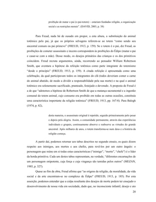 proibição de matar o pai (o pai-totem) – estariam fundadas religião, a organização
                  social e as restrições morais”. (DAVID, 2003, p. 38)


       Para Freud, nada há de ousado em propor, a esta altura, a substituição do animal
totêmico pelo pai, já que os próprios selvagens referem-se ao totem “como sendo seu
ancestral comum ou pai primevo” (FREUD, 1913, p. 159). Se o totem é o pai, diz Freud, as
proibições de cometer assassinato e incesto correspondem às proibições do Édipo (matar o pai
e casar-se com a mãe). Desse modo, os desejos primários das crianças e os dos primitivos
coincidem. Freud recruta argumentos, ainda, recorrendo ao pensador William Robertson
Smith, que aventara a hipótese da refeição totêmica como parte integrante do totemismo
“desde o princípio” (FREUD, 1913, p. 159). A citada refeição é apresentada como uma
celebração, da qual participavam todos os integrantes do clã (todos deveriam comer a carne
do animal abatido, de modo a dividir a responsabilidade pela sua morte) e na qual o animal
totêmico era solenemente sacrificado, pranteado, festejado e devorado. A proposta de Freud é
a de que “adotemos a hipótese de Robertson Smith de que a matança sacramental e a ingestão
comunal do totem animal, cujo consumo era proibido em todas as outras ocasiões, constituía
uma característica importante da religião totêmica” (FREUD, 1913, pp. 167-8). Para Balogh
(1974, p. 82),


                  desta maneira, o assassinato original é repetido, seguido primeiramente pelo pesar
                  e depois pela alegria. Assim, a comunidade permanente, através das experiências
                  individuais e grupais, continuamente absorve e reabsorve as virtudes do grande
                  ancestral. Após milhares de anos, o totem transforma-se num deus e a história da
                  religião começa.


       A partir daí, podemos retornar aos tabus descritos no segundo ensaio, os quais dizem
respeito aos inimigos, aos mortos e aos chefes, para revê-los por um outro ângulo: o
personagem que reúne em si todas estas características (“inimigo”, “morto”, “chefe”) é o líder
da horda primitiva. Cada um destes tabus representam, na verdade, “diferentes encarnações de
um personagem onipotente, cuja força e cuja vingança são temidas pelos outros” (MEZAN,
1985, p. 327).
       Quase ao fim da obra, Freud afirma que “as origens da religião, da moralidade, da vida
social e da arte encontram-se no complexo de Édipo" (FREUD, 1913, p. 185). Por esta
asserção, podemos entender que a culpa resultante dos desejos de morte podem ter ensejado o
desenvolvimento de nossa vida em sociedade, dado que, no inconsciente infantil, desejo e ato
                                                                                                 20
 
