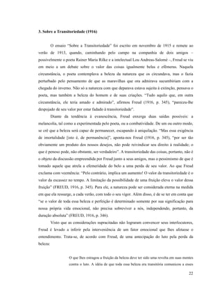3. Sobre a Transitoriedade (1916)


          O ensaio “Sobre a Transitoriedade” foi escrito em novembro de 1915 e remete ao
verão de 1913, quando, caminhando pelo campo na companhia de dois amigos –
possivelmente o poeta Rainer Maria Rilke e a intelectual Lou Andreas-Salomé –, Freud se viu
em meio a um debate sobre o valor das coisas igualmente belas e efêmeras. Naquela
circunstância, o poeta contemplava a beleza da natureza que os circundava, mas o fazia
perturbado pelo pensamento de que as maravilhas que ora admirava sucumbiriam com a
chegada do inverno. Não só a natureza com que deparava estava sujeita à extinção, pensava o
poeta, mas também a beleza do homem e de suas criações. “Tudo aquilo que, em outra
circunstância, ele teria amado e admirado”, afirmou Freud (1916, p. 345), “pareceu-lhe
despojado de seu valor por estar fadado à transitoriedade”.
          Diante da tendência à evanescência, Freud enxerga duas saídas possíveis: a
melancolia, tal como a experimentada pelo poeta, ou a combatividade. De um ou outro modo,
se crê que a beleza será capaz de permanecer, escapando à aniquilação. “Mas essa exigência
de imortalidade [isto é, de permanência]”, aponta-nos Freud (1916, p. 345), “por ser tão
obviamente um produto dos nossos desejos, não pode reivindicar seu direito à realidade; o
que é penoso pode, não obstante, ser verdadeiro”. A transitoriedade das coisas, portanto, não é
o objeto da discussão empreendida por Freud junto a seus amigos, mas o pessimismo de que é
tomado aquele que atrela a efemeridade do belo a uma perda de seu valor. Ao que Freud
exclama com veemência: “Pelo contrário, implica um aumento! O valor da transitoriedade é o
valor da escassez no tempo. A limitação da possibilidade de uma fruição eleva o valor dessa
fruição” (FREUD, 1916, p. 345). Para ele, a natureza pode ser considerada eterna na medida
em que ela ressurge, a cada verão, com todo o seu vigor. Além disso, é de se ter em conta que
“se o valor de toda essa beleza e perfeição é determinado somente por sua significação para
nossa própria vida emocional, não precisa sobreviver a nós, independendo, portanto, da
duração absoluta” (FREUD, 1916, p. 346).
          Visto que as considerações supracitadas não lograram convencer seus interlocutores,
Freud é levado a inferir pela interveniência de um fator emocional que lhes afetasse o
entendimento. Trata-se, de acordo com Freud, de uma antecipação do luto pela perda da
beleza:


                    O que lhes estragou a fruição da beleza deve ter sido uma revolta em suas mentes
                    contra o luto. A idéia de que toda essa beleza era transitória comunicou a esses

                                                                                                 22
 