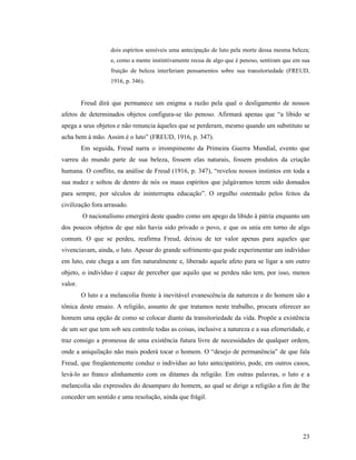 dois espíritos sensíveis uma antecipação de luto pela morte dessa mesma beleza;
                   e, como a mente instintivamente recua de algo que é penoso, sentiram que em sua
                   fruição de beleza interferiam pensamentos sobre sua transitoriedade (FREUD,
                   1916, p. 346).


         Freud dirá que permanece um enigma a razão pela qual o desligamento de nossos
afetos de determinados objetos configura-se tão penoso. Afirmará apenas que “a libido se
apega a seus objetos e não renuncia àqueles que se perderam, mesmo quando um substituto se
acha bem à mão. Assim é o luto” (FREUD, 1916, p. 347).
         Em seguida, Freud narra o irrompimento da Primeira Guerra Mundial, evento que
varreu do mundo parte de sua beleza, fossem elas naturais, fossem produtos da criação
humana. O conflito, na análise de Freud (1916, p. 347), “revelou nossos instintos em toda a
sua nudez e soltou de dentro de nós os maus espíritos que julgávamos terem sido domados
para sempre, por séculos de ininterrupta educação”. O orgulho ostentado pelos feitos da
civilização fora arrasado.
         O nacionalismo emergirá deste quadro como um apego da libido à pátria enquanto um
dos poucos objetos de que não havia sido privado o povo, e que os unia em torno de algo
comum. O que se perdeu, reafirma Freud, deixou de ter valor apenas para aqueles que
vivenciavam, ainda, o luto. Apesar do grande sofrimento que pode experimentar um indivíduo
em luto, este chega a um fim naturalmente e, liberado aquele afeto para se ligar a um outro
objeto, o indivíduo é capaz de perceber que aquilo que se perdeu não tem, por isso, menos
valor.
         O luto e a melancolia frente à inevitável evanescência da natureza e do homem são a
tônica deste ensaio. A religião, assunto de que tratamos neste trabalho, procura oferecer ao
homem uma opção de como se colocar diante da transitoriedade da vida. Propõe a existência
de um ser que tem sob seu controle todas as coisas, inclusive a natureza e a sua efemeridade, e
traz consigo a promessa de uma existência futura livre de necessidades de qualquer ordem,
onde a aniquilação não mais poderá tocar o homem. O “desejo de permanência” de que fala
Freud, que freqüentemente conduz o indivíduo ao luto antecipatório, pode, em outros casos,
levá-lo ao franco alinhamento com os ditames da religião. Em outras palavras, o luto e a
melancolia são expressões do desamparo do homem, ao qual se dirige a religião a fim de lhe
conceder um sentido e uma resolução, ainda que frágil.




                                                                                               23
 