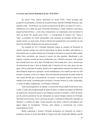 4. Caso de uma Neurose Demoníaca do Séc. XVII (1923)


       No ensaio “Uma neurose demoníaca do século XVII”, Freud investiga, pela
perspectiva da psicanálise, a história de um pintor bávaro chamado Christoph Haizmann, que,
segundo consta – Freud baseou sua escrita em manuscritos da época, aos quais teve acesso –,
estabelecera com o diabo um pacto. Possessões demoníacas e êxtases religiosos eram típicos
daquele período histórico – assim como a hipocondria e as somatizações eram recorrentes no
início do século XX, quando atuou Freud –, e correspondiam às neuroses. Em “Totem e
Tabu”, os demônios nos foram apresentados como projeções de entidades mentais para o
mundo externo; no atual ensaio, Freud os aborda mais propriamente como produtos da vida
interna do indivíduo, dirigindo para este ponto sua atenção.
       Em setembro de 1677, Christoph Haizmann chegou ao santuário de Mariazell, na
Áustria, trazendo consigo uma carta de apresentação do pároco da aldeia onde habitava. A
carta declara que, em agosto daquele ano, Christoph se encontrava na igreja da aldeia quando
sofreu fortes convulsões, que tornaram a ocorrer nos dias seguintes. Questionado a este
respeito, o homem assumiu que havia estabelecido com o Demônio um pacto. Este contrato
fora assinado havia nove anos, após Christoph haver sido tentado nove vezes, e atestava que
ele pertenceria de corpo e alma ao maligno após o transcurso de nove anos, prazo este que,
agora, achava-se próximo de expirar. (Freud verá no aparecimento recorrente do número nove
uma referência inequívoca à gestação e tecerá considerações a este respeito que não nos cabe
retomar). Tal pacto, escrito com sangue, fora motivado pelo pessimismo do pintor diante da
vida e pelas dúvidas que o atormentavam, no tocante a seu próprio sustento a partir de seu
trabalho como artista. Acometido pelas convulsões, o homem mostrou-se, então, arrependido,
e o padre da aldeia, compadecido, o recomendou à Mariazell.
       Antes de prosseguirmos, um adendo: os documentos de que dispôs Freud foram cinco,
a saber, a citada carta de apresentação do padre da aldeia; o relatório dos padres de Mariazell,
em especial um, que procura atestar a cura milagrosa ocorrida no santuário; o diário do pintor,
que dá conta do período de um ano subseqüente ao suposto milagre; pinturas de Christoph,
ilustrando cenas diversas, como a assinatura do pacto, a redenção em Mariazell e aparições do
Demônio; e o prefácio do editor. Freud contrastou estas fontes e observou discrepâncias que
julgou dignas de investigação. Veremos, mais adiante, a reconstrução dos eventos
empreendida por Freud.
       Dando seguimento à história, Christoph permaneceu em Mariazell em oração e
penitência, até que, no dia da Natividade da Virgem, teria sido visitado pelo Maligno, que lhe

                                                                                             25
 