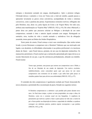 entregou o documento assinado em sangue, desobrigando-o. Após o pretenso milagre,
Christoph deixou o santuário e viveu em Viena com a irmã até outubro, quando passou a
apresentar novamente as graves crises convulsivas, acompanhadas de visões e sintomas
conversivos, como a paralisia das pernas. Experimentava tormentos terríveis, inflingidos não
pelo Demônio, mas, desta vez, pelas figuras de Cristo e da Virgem Maria. Em todo caso,
atribuía estas manifestações ao “Espírito Mau” (FREUD, 1923, p. 93). De volta à Mariazell, o
pintor disse aos padres que precisava solicitar ao Maligno a devolução de um outro
compromisso, assinado à tinta e anterior àquele assinado com sangue. Reintegrado ao
santuário, orou, recebeu de volta o acordo assinado e, sentindo-se livre da obrigação
assumida, tomou parte na Ordem dos Irmãos Hospitalários.
       Neste ponto do ensaio, Freud começa a tecer suas considerações. Que razões teriam
levado o jovem Haizmann a compactuar com o Demônio? Sabemos que sua motivação está
ligada a seu desalento, às dificuldades relacionadas à sua prática profissional e às incertezas
diante do futuro – para Freud trata-se, portanto, de um caso de depressão melancólica. Os
manuscritos permitiram a Freud concluir que a melancolia apresentada pelo rapaz devia-se ao
recente falecimento de seu pai, o que lhe entristecera profundamente, afetando seu trabalho.
Freud resume:


                  Temos aqui, portanto, uma pessoa que assinou um compromisso com o Diabo, a
                  fim de ser libertado de um estado de depressão. Um motivo excelente,
                  indubitavelmente, como concordará quem quer que possa ter um senso
                  compreensivo dos tormentos de tal estado e que saiba bem quão pouco os
                  remédios podem fazer para aliviar essa enfermidade (FREUD, 1923, p. 97).


       O conteúdo dos dois compromissos é igualmente avaliado por Freud, fornecendo-lhe
novos elementos e permitindo-lhe a reconstrução do pacto, firmado nos seguintes termos:


                  O Demônio compromete-se a substituir o pai perdido pelo pintor durante nove
                  anos. Ao final desse tempo, o pintor se torna propriedade, em corpo e alma, do
                  Demônio, como era o costume usual em tais barganhas. A seqüência de
                  pensamento que motivou o pintor a fazer o pacto parece ter sido esta: a morte do
                  pai o fizera perder sua disposição de ânimo e capacidade de trabalhar; se pudesse
                  conseguir um substituto paterno, poderia esperar reconquistar o que perdera
                  (FREUD, 1923, p. 98)



                                                                                                26
 