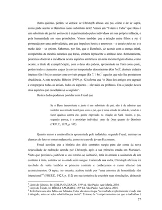 Outra questão, porém, se coloca: se Christoph amava seu pai, como é de se supor,
como pôde aceitar o Demônio como substituto dele? Vimos em “Totem e Tabu” que Deus é
um substituto do pai tal como ele é experimentado pelos indivíduos em sua própria infância, e
pela humanidade em seus primórdios. Vimos também que a relação entre filhos e pai é
permeada por uma ambivalência, em que impulsos hostis e amorosos – o anseio pelo pai e o
medo dele – se opõem. Sabemos, por fim, que o Demônio, de acordo com a crença cristã,
compartilha da mesma natureza que Deus, embora represente a antítese dele. Remotamente,
podemos observar a incidência destes aspectos antitéticos em uma mesma figura divina, como
ocorre, a título de exemplificação, com o deus dos judeus, apresentado na Torá como justo,
porém irado e ciumento, capaz de enviar tempestades devastadoras (Gn 7ss)6, destruir cidades
inteiras (Gn 19ss) e assolar com terríveis pragas (Ex 7, 14ss)7 aqueles que não lhe prestassem
obediência. A este respeito, Ribeiro (1999, p. 42) afirma que “o Deus dos antigos era sagrado
e congregava todas as coisas, todos os aspectos – elevados ou profanos. Era a junção destes
dois aspectos que caracterizava o sagrado”.
       Destes dados podemos postular com Freud que


                    Se o Deus benevolente e justo é um substituto do pai, não é de admirar que
                    também sua atitude hostil para com o pai, que é uma atitude de odiá-lo, temê-lo e
                    fazer queixas contra ele, ganhe expressão na criação de Satã. Assim, o pai,
                    segundo parece, é o protótipo individual tanto de Deus quanto do Demônio
                    (FREUD, 1923, p. 102).


        Quanto maior a ambivalência apresentada pelo indivíduo, segundo Freud, maiores as
chances do luto se tornar melancolia, como no caso do jovem Haizmann.
        Freud acredita que a história dos dois contratos surgiu para dar conta da nova
necessidade de redenção sentida por Christoph, após a sua primeira estada em Mariazell.
Visto que precisaria justificar o seu retorno ao santuário, teria inventado a assinatura de um
contrato à tinta, anterior ao assinado com sangue. Garantida sua volta, Christoph afirmou ter
recebido de volta também o primeiro contrato e conhecemos o curso ulterior dos
acontecimentos. O rapaz, no entanto, acabou traído por “uma amostra de honestidade não
intencional”8 (FREUD, 1923, p. 112) em sua tentativa de encobrir suas simulações, deixando

6
  Livro do Gênesis. In: BÍBLIA SAGRADA. 159ª ed. São Paulo: Ave-Maria, 2004.
7
  Livro do Êxodo. In: BÍBLIA SAGRADA. 159ª Ed. São Paulo: Ave-Maria, 2004.
8
  Referência aos atos falhos ou falhados. Estes são atos em que “o resultado explicitamente visado não
é atingido, antes se acha substituído por outro”. Trata-se de “comportamentos em que o indivíduo é
                                                                                                   27
 