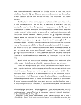 pistas – erros na datação dos documentos, por exemplo – de que se valeu Freud em seu
trabalho de elucidação. O jovem Haizmann, tendo produzido o contrato que afirmara haver
recebido do Diabo, precisou assim proceder de forma a dar livre curso à sua fantasia
neurótica.
        Por fim, Freud analisa a decisão do jovem de voltar ao santuário e, em última análise,
de entrar para a vida religiosa, como uma busca de auxílio junto ao clero. Desta forma, suas
necessidades materiais foram-lhe garantidas e desapareceram as dúvidas que lhe
atormentavam. Na verdade, o jovem, em seu desamparo, buscava sentir-se seguro, procurando
proteção junto ao Demônio às custas de sua salvação e, posteriormente, junto ao clero, às
custas de sua liberdade. Haizmann é definido por Freud (1923, p. 119) como “um daqueles
tipos de pessoas que são conhecidas como ‘bebês eternos’ - incapazes de arrancar-se do
estado beatífico no seio da mãe e que, por toda a vida, persistem na exigência de serem
nutridos por alguém”. Atestam a conclusão de Freud dois eventos em particular: a primeira
visão de Christoph em que o Diabo, na figura de um cidadão irrepreensível, lhe pergunta o
que fará de sua vida, já que não possui ninguém que zele por ele; e uma visão singular, em
que o jovem observa um eremita sendo alimentado por anjos. “Podemos ver qual a tentação
que as piedosas visões ofereciam ao pintor: destinavam-se a induzi-lo a adotar um modo de
existência em que não mais necessitaria preocupar-se com a subsistência” (FREUD, 1923, p.
118).
        Freud sustenta não se tratar de um embuste por parte do artista, mas de um estado
clínico, em que a simulação aparece submetida à neurose, servindo aos seus propósitos.
        Vimos nas obras precedentes que a religião concede ao indivíduo amparo, proteção,
afeto – aspectos que o atual ensaio novamente sublinha. Importa-nos, neste ponto de nosso
estudo, destacar um dado que não é novo, mas que até aqui não recebeu o devido vulto: a
importância, para o indivíduo, de ser acolhimento no seio de uma comunidade religiosa.
Embora nem todos os indivíduos tomem parte da vida religiosa tal como o jovem Heinzmann,
a religião freqüentemente oferece ao homem um sentimento de agregação, de pertencimento,
de suporte por uma comunidade. Dado que vivemos tempos em que o individualismo grassa e
os laços que ligam indivíduos são voláteis9, é especialmente reconfortante para o homem se


habitualmente capaz de obter êxito, e cujo fracasso é tentado a atribuir apenas à sua falta de atenção ou
ao acaso. Freud demonstrou que os atos falhos eram, tal como os sintomas, formações de
compromisso entre a intenção consciente do indivíduo e o recalcado [conteúdo inconsciente]”
(LAPLANCHE; PONTALIS, 1986, p. 32).
9
   O sociólogo polonês Zygmunt Bauman (2001) adota a metáfora do líquido para se referir à
volatilidade dos vínculos sociais em nossos tempos. Para ele, a pós-modernidade é marcada pelos
                                                                                                      28
 