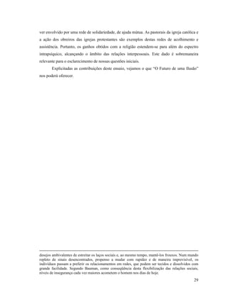 ver envolvido por uma rede de solidariedade, de ajuda mútua. As pastorais da igreja católica e
a ação dos obreiros das igrejas protestantes são exemplos destas redes de acolhimento e
assistência. Portanto, os ganhos obtidos com a religião estendem-se para além do espectro
intrapsíquico, alcançando o âmbito das relações interpessoais. Este dado é sobremaneira
relevante para o esclarecimento de nossas questões iniciais.
       Explicitadas as contribuições deste ensaio, vejamos o que “O Futuro de uma Ilusão”
nos poderá oferecer.




desejos ambivalentes de estreitar os laços sociais e, ao mesmo tempo, mantê-los frouxos. Num mundo
repleto de sinais desencontrados, propenso a mudar com rapidez e de maneira imprevisível, os
indivíduos passam a preferir os relacionamentos em redes, que podem ser tecidos e dissolvidos com
grande facilidade. Segundo Bauman, como conseqüência desta flexibilização das relações sociais,
níveis de insegurança cada vez maiores acometem o homem nos dias de hoje.
                                                                                               29
 
