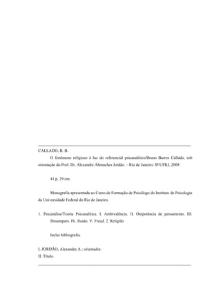___________________________________________________________________________
CALLADO, B. B.
        O fenômeno religioso à luz do referencial psicanalítico/Bruno Barros Callado, sob
orientação do Prof. Dr. Alexandre Abranches Jordão. – Rio de Janeiro: IP/UFRJ, 2009.


        41 p. 29 cm.


        Monografia apresentada ao Curso de Formação de Psicólogo do Instituto de Psicologia
da Universidade Federal do Rio de Janeiro.


1. Psicanálise/Teoria Psicanalítica. I. Ambivalência. II. Onipotência de pensamento. III.
        Desamparo. IV. Ilusão. V. Freud. 2. Religião


        Inclui bibliografia.


I. JORDÃO, Alexandre A.: orientador.
II. Título.
___________________________________________________________________________
 