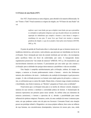 5. O Futuro de uma Ilusão (1927)


       Em 1927, Freud retorna ao tema religioso, para abordá-lo de maneira diferenciada. Se
em “Totem e Tabu” Freud examinou as origens da religião, em “O Futuro de uma Ilusão” ele
vai


                   explicar o que é uma ilusão, por que a religião é uma ilusão, por que a psicanálise
                   se contrapõe às explicações religiosas e por que ela pode oferecer um caminho de
                   superação do infantilismo que compele o homem a criar deuses à imagem e
                   semelhança de seus pais. É nesse livro que Freud vem mostrar a natureza
                   grandiosa da religião e o que ela se propõe a fazer pelos seres humanos (DAVID,
                   2003, p. 39).


       O ponto de partida de Freud nesta obra é a observação de que os homens trazem em si
tendências destrutivas, anti-sociais e anti-culturais, que precisam ser interditadas em favor da
civilização. Esta é alcançada por meio da coerção instintual, por um lado, e da recompensa
pelos sacrifícios feitos em favor da coletividade, por outro. A transgressão destes
regulamentos promoveria “um estado de natureza” (FREUD, 1927, p. 24) insustentável, que
inevitavelmente destruiria aos homens. É precisamente por esta razão que eles criaram a
civilização: para se defender dos perigos desta natureza e possibilitar a vida em sociedade.
       Esta função é cumprida satisfatoriamente pela civilização, embora, de tempos em
tempos, a natureza se levante poderosamente contra o homem – através dos fenômenos
naturais, das moléstias e da morte –, lembrando-o da condição de desamparo à qual procurava
escapar. A vida civilizada prescreve ao homem uma ampla gama de privações e, soma-se a
isto, os sofrimentos que os outros lhe impõe. Diante disto, o homem reage criando resistências
e hostilidades, mas frente à natureza, ao “Destino”, pergunta-se Freud, como se defender?
       Freud atesta que a civilização toma para si as tarefas de oferecer consolo, despojar a
natureza de seus terrores e satisfazer a curiosidade prática do homem. A humanização da
natureza representou um primeiro passo nesse sentido. Ao atribuir alma aos elementos da
natureza (animismo), o homem a aproxima de si, abrindo a possibilidade para tentar
influenciá-la (práticas mágicas). Passamos, assim, de uma condição de temor à natureza para
outra, em que podemos contar com ela para nos favorecer. Consoante Freud, esta situação
possui um protótipo infantil e filogenético: em nossa própria infância, bem como na infância
da raça humana, nos encontrávamos desamparados, temerosos de nossos pais, mas, ainda

                                                                                                   30
 