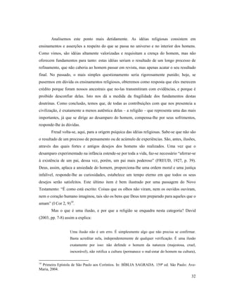 Analisemos este ponto mais detidamente. As idéias religiosas consistem em
ensinamentos e asserções a respeito do que se passa no universo e no interior dos homens.
Como vimos, são idéias altamente valorizadas e requisitam a crença do homem, mas não
oferecem fundamentos para tanto: estas idéias seriam o resultado de um longo processo de
refinamento, que não caberia ao homem passar em revista, mas apenas acatar o seu resultado
final. No passado, o mais simples questionamento seria rigorosamente punido; hoje, se
pusermos em dúvida os ensinamentos religiosos, obteremos como resposta que eles merecem
crédito porque foram nossos ancestrais que no-las transmitiram com evidências, e porque é
proibido desconfiar delas. Isto nos dá a medida da fragilidade dos fundamentos destas
doutrinas. Como conclusão, temos que, de todas as contribuições com que nos presenteia a
civilização, é exatamente a menos autêntica delas – a religião – que representa uma das mais
importantes, já que se dirige ao desamparo do homem, compensa-lhe por seus sofrimentos,
responde-lhe às dúvidas.
       Freud volta-se, aqui, para a origem psíquica das idéias religiosas. Sabe-se que não são
o resultado de um processo de pensamento ou de acúmulo de experiências. São, antes, ilusões,
através das quais fortes e antigos desejos dos homens são realizados. Uma vez que o
desamparo experimentado na infância estende-se por toda a vida, faz-se necessário “aferrar-se
à existência de um pai, dessa vez, porém, um pai mais poderoso” (FREUD, 1927, p. 39).
Deus, assim, aplaca a ansiedade do homem, proporciona-lhe uma ordem moral e uma justiça
infalível, responde-lhe as curiosidades, estabelece um tempo eterno em que todos os seus
desejos serão satisfeitos. Este último item é bem ilustrado por uma passagem do Novo
Testamento: “É como está escrito: Coisas que os olhos não viram, nem os ouvidos ouviram,
nem o coração humano imaginou, tais são os bens que Deus tem preparado para aqueles que o
amam” (I Cor 2, 9)10.
       Mas o que é uma ilusão, e por que a religião se enquadra nesta categoria? David
(2003, pp. 7-8) assim a explica:


                  Uma ilusão não é um erro. É simplesmente algo que não precisa se confirmar.
                  Basta acreditar nela, independentemente de qualquer verificação. É uma ilusão
                  exatamente por isso: não defende o homem da natureza (majestosa, cruel,
                  inexorável), não retifica a cultura (permanece o mal-estar do homem na cultura),


10
 Primeira Epístola de São Paulo aos Coríntios. In: BÍBLIA SAGRADA. 159ª ed. São Paulo: Ave-
Maria, 2004.
                                                                                               32
 
