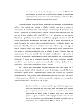 mas precisa manter essa promessa de que é, será ou seria possível fazê-lo. Em
                  outras palavras, a religião ilude o homem porque, baseada em uma hipótese
                  superior dominante, propõe-se não deixar nenhuma pergunta sem resposta. Desse
                  modo, tudo o que inquieta o homem teria uma solução.


       Algumas doutrinas religiosas são tão improváveis que poderiam ser comparadas a
delírios. Freud sustenta que somente o trabalho científico pode levar o homem ao
conhecimento da realidade externa, sendo a intuição e a introspecção de pouca valia neste
tocante. Uma questão, no entanto, se coloca: dadas as vantagens oferecidas pela religião, por
que não devemos acreditar nela? Freud (1927, p. 41) é categórico em sua resposta:
“Ignorância é ignorância; nenhum direito a acreditar em algo pode ser derivado dela”. A
religião muito ofereceu à humanidade, mas vemos hoje que se mostra insuficiente em sua
tarefa. Prova disto é o crescente número dos insatisfeitos com a civilização, daqueles que
pretendem reformá-la, visto que a percebem menos como dádiva do que como jugo. O
espírito científico, advoga Freud, tornou as pessoas menos críveis. Quanto mais os homens
têm acesso ao conhecimento científico, mais se afastam da crença religiosa, ainda que
cautelosamente. As pessoas instruídas são, elas próprias, modificadoras e reprodutoras da
civilização. Mas e quanto à massa oprimida, que têm todos os motivos para se rebelar contra a
civilização? É preciso que o pensamento científico opere neles, produzindo resultados
semelhantes àqueles descritos a respeito dos instruídos. Do contrário, o declínio de Deus
representará a derrocada da civilização, um retorno à barbárie.
       Em “Totem e Tabu”, tudo gira em torno da relação entre pai e filhos. Agora, em “O
Futuro de uma Ilusão”, tudo é explicado em termos de desamparo, mas não há aí uma
incoerência. Vejamos: a mãe é o primeiro objeto amoroso para a criança, pois é quem lhe
alimenta e protege. Posteriormente, a mãe é substituída pelo pai mais forte, mas a relação com
o pai traz a marca da ambivalência: o pai representa também um perigo para a criança. Esta
ambivalência encontra-se incrustada em toda religião.


                  Quando o indivíduo em crescimento descobre que está destinado a permanecer
                  uma criança para sempre, que nunca poderá passar sem proteção contra estranhos
                  poderes superiores, empresta a estes poderes as características pertencentes à
                  figura do pai; cria para si próprio os deuses a quem teme, a quem procura
                  propiciar e a quem, não obstante, confia sua própria proteção. Assim, seu anseio
                  por um pai constitui um motivo idêntico à sua necessidade de proteção contra as
                  conseqüências de sua debilidade humana (FREUD, 1927, p. 33).
                                                                                               33
 