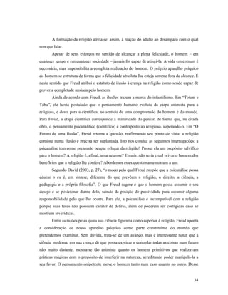 A formação da religião atrela-se, assim, à reação do adulto ao desamparo com o qual
tem que lidar.
       Apesar de seus esforços no sentido de alcançar a plena felicidade, o homem – em
qualquer tempo e em qualquer sociedade – jamais foi capaz de atingi-la. A vida em comum é
necessária, mas impossibilita a completa realização do homem. O próprio aparelho psíquico
do homem se estrutura de forma que a felicidade absoluta lhe esteja sempre fora de alcance. É
neste sentido que Freud atribui o estatuto de ilusão à crença na religião como sendo capaz de
prover a completude ansiada pelo homem.
       Ainda de acordo com Freud, as ilusões trazem a marca do infantilismo. Em “Totem e
Tabu”, ele havia postulado que o pensamento humano evoluiu da etapa animista para a
religiosa, e desta para a científica, no sentido de uma compreensão do homem e do mundo.
Para Freud, a etapa científica corresponde à maturidade do pensar, de forma que, na citada
obra, o pensamento psicanalítico (científico) é contraposto ao religioso, superando-o. Em “O
Futuro de uma Ilusão”, Freud retoma a questão, reafirmando seu ponto de vista: a religião
consiste numa ilusão e precisa ser suplantada. Isto nos conduz às seguintes interrogações: a
psicanálise tem como pretensão ocupar o lugar da religião? Possui ela um propósito salvífico
para o homem? A religião é, afinal, uma neurose? E mais: não seria cruel privar o homem dos
benefícios que a religião lhe confere? Abordemos estes questionamentos um a um.
       Segundo David (2003, p. 27), “o modo pelo qual Freud propõe que a psicanálise possa
educar o eu é, em síntese, diferente do que prevêem a religião, o direito, a ciência, a
pedagogia e a própria filosofia”. O que Freud sugere é que o homem possa assumir o seu
desejo e se posicionar diante dele, saindo da posição de passividade para assumir alguma
responsabilidade pelo que lhe ocorre. Para ele, a psicanálise é incompatível com a religião
porque suas teses não possuem caráter de delírio, além de poderem ser corrigidas caso se
mostrem inverídicas.
       Entre as razões pelas quais sua ciência figuraria como superior à religião, Freud aponta
a consideração de nosso aparelho psíquico como parte constituinte do mundo que
pretendemos examinar. Sem dúvida, trata-se de um avanço, mas é interessante notar que a
ciência moderna, em sua crença de que possa explicar e controlar todas as coisas num futuro
não muito distante, mostra-se tão animista quanto os homens primitivos que realizavam
práticas mágicas com o propósito de interferir na natureza, acreditando poder manipulá-la a
seu favor. O pensamento onipotente move o homem tanto num caso quanto no outro. Desse


                                                                                            34
 