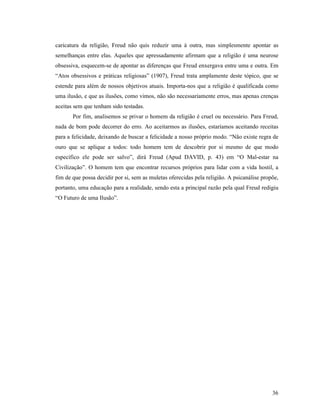 caricatura da religião, Freud não quis reduzir uma à outra, mas simplesmente apontar as
semelhanças entre elas. Aqueles que apressadamente afirmam que a religião é uma neurose
obsessiva, esquecem-se de apontar as diferenças que Freud enxergava entre uma e outra. Em
“Atos obsessivos e práticas religiosas” (1907), Freud trata amplamente deste tópico, que se
estende para além de nossos objetivos atuais. Importa-nos que a religião é qualificada como
uma ilusão, e que as ilusões, como vimos, não são necessariamente erros, mas apenas crenças
aceitas sem que tenham sido testadas.
       Por fim, analisemos se privar o homem da religião é cruel ou necessário. Para Freud,
nada de bom pode decorrer do erro. Ao aceitarmos as ilusões, estaríamos aceitando receitas
para a felicidade, deixando de buscar a felicidade a nosso próprio modo. “Não existe regra de
ouro que se aplique a todos: todo homem tem de descobrir por si mesmo de que modo
específico ele pode ser salvo”, dirá Freud (Apud DAVID, p. 43) em “O Mal-estar na
Civilização”. O homem tem que encontrar recursos próprios para lidar com a vida hostil, a
fim de que possa decidir por si, sem as muletas oferecidas pela religião. A psicanálise propõe,
portanto, uma educação para a realidade, sendo esta a principal razão pela qual Freud redigiu
“O Futuro de uma Ilusão”.




                                                                                            36
 