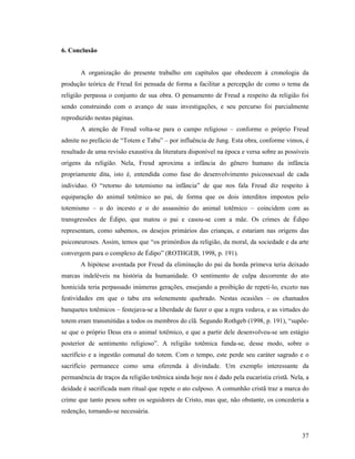 6. Conclusão


       A organização do presente trabalho em capítulos que obedecem à cronologia da
produção teórica de Freud foi pensada de forma a facilitar a percepção de como o tema da
religião perpassa o conjunto de sua obra. O pensamento de Freud a respeito da religião foi
sendo construindo com o avanço de suas investigações, e seu percurso foi parcialmente
reproduzido nestas páginas.
       A atenção de Freud volta-se para o campo religioso – conforme o próprio Freud
admite no prefácio de “Totem e Tabu” – por influência de Jung. Esta obra, conforme vimos, é
resultado de uma revisão exaustiva da literatura disponível na época e versa sobre as possíveis
origens da religião. Nela, Freud aproxima a infância do gênero humano da infância
propriamente dita, isto é, entendida como fase do desenvolvimento psicossexual de cada
individuo. O “retorno do totemismo na infância” de que nos fala Freud diz respeito à
equiparação do animal totêmico ao pai, de forma que os dois interditos impostos pelo
totemismo – o do incesto e o do assassínio do animal totêmico – coincidem com as
transgressões de Édipo, que matou o pai e casou-se com a mãe. Os crimes de Édipo
representam, como sabemos, os desejos primários das crianças, e estariam nas origens das
psiconeuroses. Assim, temos que “os primórdios da religião, da moral, da sociedade e da arte
convergem para o complexo de Édipo” (ROTHGEB, 1998, p. 191).
       A hipótese aventada por Freud da eliminação do pai da horda primeva teria deixado
marcas indeléveis na história da humanidade. O sentimento de culpa decorrente do ato
homicida teria perpassado inúmeras gerações, ensejando a proibição de repeti-lo, exceto nas
festividades em que o tabu era solenemente quebrado. Nestas ocasiões – os chamados
banquetes totêmicos – festejava-se a liberdade de fazer o que a regra vedava, e as virtudes do
totem eram transmitidas a todos os membros do clã. Segundo Rothgeb (1998, p. 191), “supõe-
se que o próprio Deus era o animal totêmico, e que a partir dele desenvolveu-se um estágio
posterior de sentimento religioso”. A religião totêmica funda-se, desse modo, sobre o
sacrifício e a ingestão comunal do totem. Com o tempo, este perde seu caráter sagrado e o
sacrifício permanece como uma oferenda à divindade. Um exemplo interessante da
permanência de traços da religião totêmica ainda hoje nos é dado pela eucaristia cristã. Nela, a
deidade é sacrificada num ritual que repete o ato culposo. A comunhão cristã traz a marca do
crime que tanto pesou sobre os seguidores de Cristo, mas que, não obstante, os concederia a
redenção, tornando-se necessária.


                                                                                             37
 