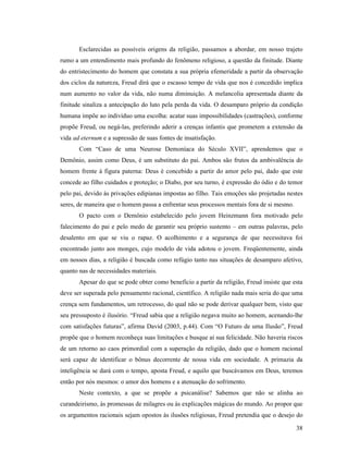 Esclarecidas as possíveis origens da religião, passamos a abordar, em nosso trajeto
rumo a um entendimento mais profundo do fenômeno religioso, a questão da finitude. Diante
do entristecimento do homem que constata a sua própria efemeridade a partir da observação
dos ciclos da natureza, Freud dirá que o escasso tempo de vida que nos é concedido implica
num aumento no valor da vida, não numa diminuição. A melancolia apresentada diante da
finitude sinaliza a antecipação do luto pela perda da vida. O desamparo próprio da condição
humana impõe ao indivíduo uma escolha: acatar suas impossibilidades (castrações), conforme
propõe Freud, ou negá-las, preferindo aderir a crenças infantis que prometem a extensão da
vida ad eternum e a supressão de suas fontes de insatisfação.
       Com “Caso de uma Neurose Demoníaca do Século XVII”, aprendemos que o
Demônio, assim como Deus, é um substituto do pai. Ambos são frutos da ambivalência do
homem frente à figura paterna: Deus é concebido a partir do amor pelo pai, dado que este
concede ao filho cuidados e proteção; o Diabo, por seu turno, é expressão do ódio e do temor
pelo pai, devido às privações edipianas impostas ao filho. Tais emoções são projetadas nestes
seres, de maneira que o homem passa a enfrentar seus processos mentais fora de si mesmo.
       O pacto com o Demônio estabelecido pelo jovem Heinzmann fora motivado pelo
falecimento do pai e pelo medo de garantir seu próprio sustento – em outras palavras, pelo
desalento em que se viu o rapaz. O acolhimento e a segurança de que necessitava foi
encontrado junto aos monges, cujo modelo de vida adotou o jovem. Freqüentemente, ainda
em nossos dias, a religião é buscada como refúgio tanto nas situações de desamparo afetivo,
quanto nas de necessidades materiais.
       Apesar do que se pode obter como benefício a partir da religião, Freud insiste que esta
deve ser superada pelo pensamento racional, científico. A religião nada mais seria do que uma
crença sem fundamentos, um retrocesso, do qual não se pode derivar qualquer bem, visto que
seu pressuposto é ilusório. “Freud sabia que a religião negava muito ao homem, acenando-lhe
com satisfações futuras”, afirma David (2003, p.44). Com “O Futuro de uma Ilusão”, Freud
propõe que o homem reconheça suas limitações e busque aí sua felicidade. Não haveria riscos
de um retorno ao caos primordial com a superação da religião, dado que o homem racional
será capaz de identificar o bônus decorrente de nossa vida em sociedade. A primazia da
inteligência se dará com o tempo, aposta Freud, e aquilo que buscávamos em Deus, teremos
então por nós mesmos: o amor dos homens e a atenuação do sofrimento.
       Neste contexto, a que se propõe a psicanálise? Sabemos que não se alinha ao
curandeirismo, às promessas de milagres ou às explicações mágicas do mundo. Ao propor que
os argumentos racionais sejam opostos às ilusões religiosas, Freud pretendia que o desejo do

                                                                                           38
 