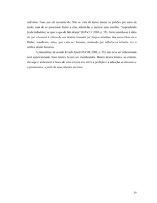 indivíduo fosse por ele reconhecido. Não se trata de tentar domar as pulsões por meio da
razão, mas de se posicionar frente a elas, admiti-las e realizar uma escolha, “respondendo
[cada indivíduo] se quer o que de fato deseja” (DAVID, 2003, p. 55). Freud opunha-se à idéia
de que o homem é vítima de um destino tramado por forças estranhas, tais como Deus ou o
Diabo; acreditava, antes, que cada ser humano, motivado por influências infantis, era o
artífice destas histórias.
        A psicanálise, de acordo Freud (Apud DAVID, 2003, p. 53), não deve ser subestimada
nem superestimada. Seus limites devem ser reconhecidos. Dentro destes limites, no entanto,
ela sugere ao homem a busca de uma terceira via, entre a perdição e a salvação, o otimismo e
o pessimismo, a partir de seus próprios recursos.




                                                                                         39
 