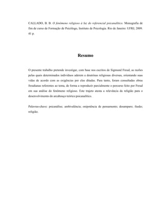 CALLADO, B. B. O fenômeno religioso à luz do referencial psicanalítico. Monografia de
fim de curso de Formação de Psicólogo, Instituto de Psicologia. Rio de Janeiro: UFRJ, 2009.
41 p.




                                       Resumo


O presente trabalho pretende investigar, com base nos escritos de Sigmund Freud, as razões
pelas quais determinados indivíduos aderem a doutrinas religiosas diversas, orientando suas
vidas de acordo com as exigências por elas ditadas. Para tanto, foram consultadas obras
freudianas referentes ao tema, de forma a reproduzir parcialmente o percurso feito por Freud
em sua análise do fenômeno religioso. Este trajeto atesta a relevância da religião para o
desenvolvimento do arcabouço teórico psicanalítico.


Palavras-chave: psicanálise; ambivalência; onipotência de pensamento; desamparo; ilusão;
religião.
 