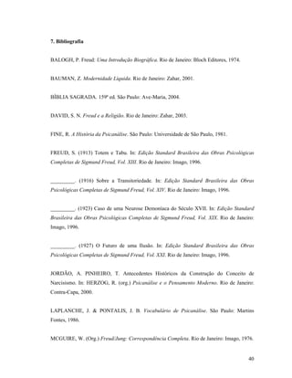7. Bibliografia


BALOGH, P. Freud: Uma Introdução Biográfica. Rio de Janeiro: Bloch Editores, 1974.


BAUMAN, Z. Modernidade Líquida. Rio de Janeiro: Zahar, 2001.


BÍBLIA SAGRADA. 159ª ed. São Paulo: Ave-Maria, 2004.


DAVID, S. N. Freud e a Religião. Rio de Janeiro: Zahar, 2003.


FINE, R. A História da Psicanálise. São Paulo: Universidade de São Paulo, 1981.


FREUD, S. (1913) Totem e Tabu. In: Edição Standard Brasileira das Obras Psicológicas
Completas de Sigmund Freud, Vol. XIII. Rio de Janeiro: Imago, 1996.


_________. (1916) Sobre a Transitoriedade. In: Edição Standard Brasileira das Obras
Psicológicas Completas de Sigmund Freud, Vol. XIV. Rio de Janeiro: Imago, 1996.


_________. (1923) Caso de uma Neurose Demoníaca do Século XVII. In: Edição Standard
Brasileira das Obras Psicológicas Completas de Sigmund Freud, Vol. XIX. Rio de Janeiro:
Imago, 1996.


_________. (1927) O Futuro de uma Ilusão. In: Edição Standard Brasileira das Obras
Psicológicas Completas de Sigmund Freud, Vol. XXI. Rio de Janeiro: Imago, 1996.


JORDÃO, A. PINHEIRO, T. Antecedentes Históricos da Construção do Conceito de
Narcisismo. In: HERZOG, R. (org.) Psicanálise e o Pensamento Moderno. Rio de Janeiro:
Contra-Capa, 2000.


LAPLANCHE, J. & PONTALIS, J. B. Vocabulário de Psicanálise. São Paulo: Martins
Fontes, 1986.


MCGUIRE, W. (Org.) Freud/Jung: Correspondência Completa. Rio de Janeiro: Imago, 1976.


                                                                                     40
 