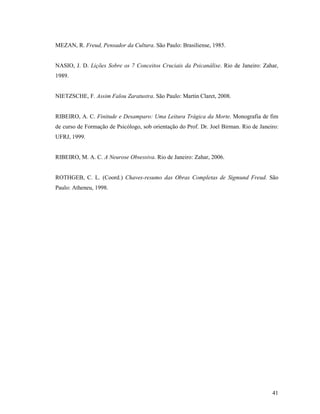 MEZAN, R. Freud, Pensador da Cultura. São Paulo: Brasiliense, 1985.


NASIO, J. D. Lições Sobre os 7 Conceitos Cruciais da Psicanálise. Rio de Janeiro: Zahar,
1989.


NIETZSCHE, F. Assim Falou Zaratustra. São Paulo: Martin Claret, 2008.


RIBEIRO, A. C. Finitude e Desamparo: Uma Leitura Trágica da Morte. Monografia de fim
de curso de Formação de Psicólogo, sob orientação do Prof. Dr. Joel Birman. Rio de Janeiro:
UFRJ, 1999.


RIBEIRO, M. A. C. A Neurose Obsessiva. Rio de Janeiro: Zahar, 2006.


ROTHGEB, C. L. (Coord.) Chaves-resumo das Obras Completas de Sigmund Freud. São
Paulo: Atheneu, 1998.




                                                                                        41
 