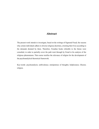 Abstract


The present work intends to investigate, based on the writings of Sigmund Freud, the reasons
why certain individuals adhere to diverse religious doctrines, orienting their lives according to
the demands dictated by them. Therefore, Freudian books referable to the theme were
consulted, in order to partially cover the path went through by Freud in his analysis of the
religious phenomenon. That course testifies the relevance of religion for the development of
the psychoanalytical theoretical framework.


Key-words: psychoanalysis; ambivalence; omnipotence of thoughts; helplessness; illusion;
religion.
 