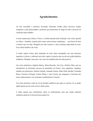 Agradecimentos


Ao meu orientador e professor Alexandre Abranches Jordão, pelas conversas sempre
instigantes e pela generosidade e paciência que demonstrou ao longo de todo o processo de
confecção deste trabalho.


A meus amados pais, Eliane e Victor, e à minha adorada irmã, Fernanda. Com vocês, aprendi
os valores – honradez, respeito pelos outros, perseverança, temperança... – que fazem de mim
o homem que sou hoje. Obrigado por todo incentivo e pela confiança depositada em mim.
Essa vitória também é de vocês.


À minha esposa Cintya, pela inspiração do tema desta monografia, por suas preciosas
sugestões e críticas e, sobretudo, por todo o apoio e incentivo que me deu em minha trajetória
acadêmica. Obrigado, meu amor, sem você este trabalho não teria sido possível.


Aos meus professores Angélica Bastos, Marta Rezende, Ana Lila e Roberto Belo, que me
introduziram no fascinante universo da psicanálise de Freud e seus seguidores. Agradeço
também aos professores Antônio Geraldo, Amandio Gomes, Pedro Paulo Bicalho, Fernanda
Bruno, Francisco Portugal, Cristine Mattar e Jane Correia, que alargaram o horizonte dos
meus conhecimentos e me ensinaram a problematizar o homem.


Aos meus pacientes, razão de ser da jornada acadêmica que agora se encerra. Se eu puder
ajudar apenas um de vocês, já terá valido a pena.


A todos aqueles que contribuíram, direta ou indiretamente, para que minha trajetória
acadêmica pudesse ser tão proveitosa quanto foi.
 