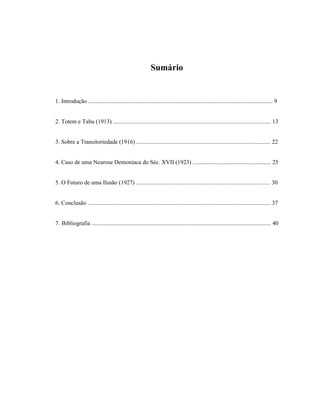 Sumário


1. Introdução ............................................................................................................................. 9


2. Totem e Tabu (1913) ........................................................................................................... 13


3. Sobre a Transitoriedade (1916) ........................................................................................... 22


4. Caso de uma Neurose Demoníaca do Séc. XVII (1923) ..................................................... 25


5. O Futuro de uma Ilusão (1927) ........................................................................................... 30


6. Conclusão ............................................................................................................................ 37


7. Bibliografia ......................................................................................................................... 40
 