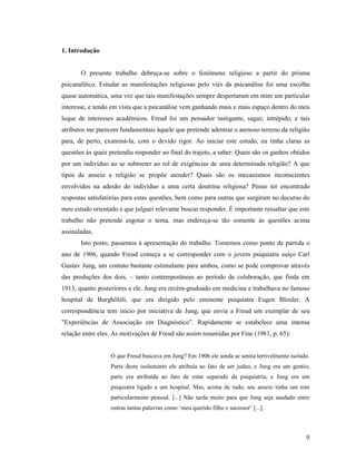 1. Introdução


       O presente trabalho debruça-se sobre o fenômeno religioso a partir do prisma
psicanalítico. Estudar as manifestações religiosas pelo viés da psicanálise foi uma escolha
quase automática, uma vez que tais manifestações sempre despertaram em mim um particular
interesse, e tendo em vista que a psicanálise vem ganhando mais e mais espaço dentro do meu
leque de interesses acadêmicos. Freud foi um pensador instigante, sagaz, intrépido, e tais
atributos me parecem fundamentais àquele que pretende adentrar o arenoso terreno da religião
para, de perto, examiná-la, com o devido rigor. Ao iniciar este estudo, eu tinha claras as
questões às quais pretendia responder ao final do trajeto, a saber: Quais são os ganhos obtidos
por um indivíduo ao se submeter ao rol de exigências de uma determinada religião? A que
tipos de anseio a religião se propõe atender? Quais são os mecanismos inconscientes
envolvidos na adesão do indivíduo a uma certa doutrina religiosa? Penso ter encontrado
respostas satisfatórias para estas questões, bem como para outras que surgiram no decurso do
meu estudo orientado e que julguei relevante buscar responder. É importante ressaltar que este
trabalho não pretende esgotar o tema, mas endereça-se tão somente às questões acima
assinaladas.
       Isto posto, passemos à apresentação do trabalho. Tomemos como ponto de partida o
ano de 1906, quando Freud começa a se corresponder com o jovem psiquiatra suíço Carl
Gustav Jung, um contato bastante estimulante para ambos, como se pode comprovar através
das produções dos dois, – tanto contemporâneas ao período de colaboração, que finda em
1913, quanto posteriores a ele. Jung era recém-graduado em medicina e trabalhava no famoso
hospital de Burghölzli, que era dirigido pelo eminente psiquiatra Eugen Bleuler. A
correspondência tem início por iniciativa de Jung, que envia a Freud um exemplar de seu
"Experiências de Associação em Diagnóstico”. Rapidamente se estabelece uma intensa
relação entre eles. As motivações de Freud são assim resumidas por Fine (1981, p. 65):


                  O que Freud buscava em Jung? Em 1906 ele ainda se sentia terrivelmente isolado.
                  Parte deste isolamento ele atribuía ao fato de ser judeu, e Jung era um gentio;
                  parte era atribuída ao fato de estar separado da psiquiatria, e Jung era um
                  psiquiatra ligado a um hospital. Mas, acima de tudo, seu anseio tinha um tom
                  particularmente pessoal. [...] Não tarda muito para que Jung seja saudado entre
                  outras tantas palavras como ‘meu querido filho e sucessor’ [...].



                                                                                               9
 