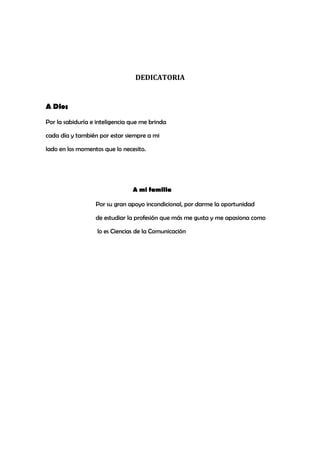 DEDICATORIA
A Dios
Por la sabiduría e inteligencia que me brinda
cada día y también por estar siempre a mi
lado en los momentos que lo necesito.
A mi familia
Por su gran apoyo incondicional, por darme la oportunidad
de estudiar la profesión que más me gusta y me apasiona como
lo es Ciencias de la Comunicación
 