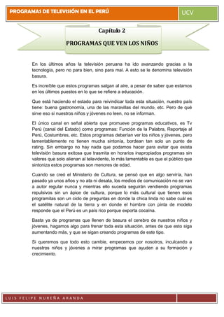 PROGRAMAS DE TELEVISIÓN EN EL PERÚ UCV
L U I S F E L I P E N U R E Ñ A A R A N D A
Capítulo 2
PROGRAMAS QUE VEN LOS NIÑOS
En los últimos años la televisión peruana ha ido avanzando gracias a la
tecnología, pero no para bien, sino para mal. A esto se le denomina televisión
basura.
Es increíble que estos programas salgan al aire, a pesar de saber que estamos
en los últimos puestos en lo que se refiere a educación.
Que está haciendo el estado para reivindicar toda esta situación, nuestro país
tiene: buena gastronomía, una de las maravillas del mundo, etc. Pero de qué
sirve eso si nuestros niños y jóvenes no leen, no se informan.
El único canal en señal abierta que promueve programas educativos, es Tv
Perú (canal del Estado) como programas: Función de la Palabra, Reportaje al
Perú, Costumbres, etc. Estos programas deberían ver los niños y jóvenes, pero
lamentablemente no tienen mucha sintonía, bordean tan solo un punto de
rating. Sin embargo no hay nada que podamos hacer para evitar que exista
televisión basura exitosa que trasmita en horarios inapropiados programas sin
valores que solo alienan al televidente, lo más lamentable es que el público que
sintoniza estos programas son menores de edad.
Cuando se creó el Ministerio de Cultura, se pensó que en algo serviría, han
pasado ya unos años y no ata ni desata, los medios de comunicación no se van
a autor regular nunca y mientras ello suceda seguirán vendiendo programas
repulsivos sin un ápice de cultura, porque lo más cultural que tienen esos
programitas son un ciclo de preguntas en donde la chica linda no sabe cuál es
el satélite natural de la tierra y en donde el hombre con pinta de modelo
responde que el Perú es un país rico porque exporta cocaína.
Basta ya de programas que llenen de basura el cerebro de nuestros niños y
jóvenes, hagamos algo para frenar toda esta situación, antes de que esto siga
aumentando más, y que se sigan creando programas de este tipo.
Si queremos que todo esto cambie, empecemos por nosotros, inculcando a
nuestros niños y jóvenes a mirar programas que ayuden a su formación y
crecimiento.
 