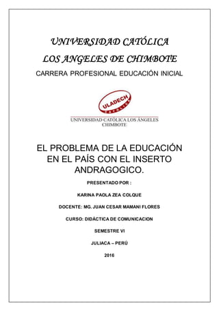 UNIVERSIDAD CATÓLICA
LOS ANGELES DE CHIMBOTE
CARRERA PROFESIONAL EDUCACIÓN INICIAL
EL PROBLEMA DE LA EDUCACIÓN
EN EL PAÍS CON EL INSERTO
ANDRAGOGICO.
PRESENTADO POR :
KARINA PAOLA ZEA COLQUE
DOCENTE: MG. JUAN CESAR MAMANI FLORES
CURSO: DIDÁCTICA DE COMUNICACION
SEMESTRE VI
JULIACA – PERÚ
2016
 