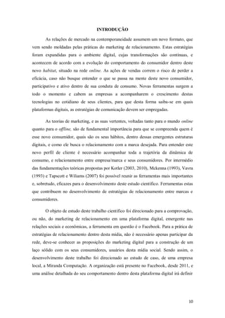 INTRODUÇÃO
As relações de mercado na contemporaneidade assumem um novo formato, que
vem sendo moldadas pelas práticas do marketing de relacionamento. Estas estratégias
foram expandidas para o ambiente digital, cujas transformações são contínuas, e
acontecem de acordo com a evolução do comportamento do consumidor dentro deste
novo habitat, situado na rede online. As ações de vendas correm o risco de perder a
eficácia, caso não busque entender o que se passa na mente deste novo consumidor,
participativo e ativo dentro de sua conduta de consumo. Novas ferramentas surgem a
todo o momento e cabem as empresas a acompanharem o crescimento destas
tecnologias no cotidiano de seus clientes, para que desta forma saiba-se em quais
plataformas digitais, as estratégias de comunicação devem ser empregadas.
As teorias de marketing, e as suas vertentes, voltadas tanto para o mundo online
quanto para o offline, são de fundamental importância para que se compreenda quem é
esse novo consumidor, quais são os seus hábitos, dentro dessas emergentes estruturas
digitais, e como ele busca o relacionamento com a marca desejada. Para entender este
novo perfil de cliente é necessário acompanhar toda a trajetória da dinâmica de
consumo, e relacionamento entre empresa/marca e seus consumidores. Por intermédio
das fundamentações teóricas propostas por Kotler (2003, 2010), Mckenna (1993), Vavra
(1993) e Tapscott e Wiliams (2007) foi possível reunir as ferramentas mais importantes
e, sobretudo, eficazes para o desenvolvimento deste estudo científico. Ferramentas estas
que contribuem no desenvolvimento de estratégias de relacionamento entre marcas e
consumidores.
O objeto de estudo deste trabalho científico foi direcionado para a comprovação,
ou não, do marketing de relacionamento em uma plataforma digital, emergente nas
relações sociais e econômicas, a ferramenta em questão é o Facebook. Para a prática de
estratégias de relacionamento dentro desta mídia, não é necessário apenas participar da
rede, deve-se conhecer as proposições do marketing digital para a construção de um
laço sólido com os seus consumidores, usuários desta mídia social. Sendo assim, o
desenvolvimento deste trabalho foi direcionado ao estudo de caso, de uma empresa
local, a Miranda Computação. A organização está presente no Facebook, desde 2011, e
uma análise detalhada do seu comportamento dentro desta plataforma digital irá definir

10

 