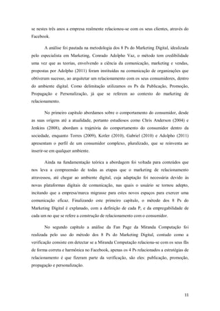 se nestes três anos a empresa realmente relacionou-se com os seus clientes, através do
Facebook.
A análise foi pautada na metodologia dos 8 Ps do Marketing Digital, idealizada
pelo especialista em Marketing, Conrado Adolpho Vaz, o método tem credibilidade
uma vez que as teorias, envolvendo a ciência da comunicação, marketing e vendas,
propostas por Adolpho (2011) foram instituídas na comunicação de organizações que
obtiveram sucesso, ao arquitetar um relacionamento com os seus consumidores, dentro
do ambiente digital. Como delimitação utilizamos os Ps da Publicação, Promoção,
Propagação e Personalização, já que se referem ao contexto do marketing de
relacionamento.
No primeiro capítulo abordamos sobre o comportamento do consumidor, desde
as suas origens até a atualidade, portanto estudiosos como Chris Anderson (2004) e
Jenkins (2008), abordam a trajetória do comportamento do consumidor dentro da
sociedade, enquanto Torres (2009), Kotler (2010), Gabriel (2010) e Adolpho (2011)
apresentam o perfil de um consumidor complexo, pluralizado, que se reinventa ao
inserir-se em qualquer ambiente.
Ainda na fundamentação teórica a abordagem foi voltada para conteúdos que
nos leva a compreensão de todas as etapas que o marketing de relacionamento
atravessou, até chegar ao ambiente digital, cuja adaptação foi necessária devido às
novas plataformas digitais de comunicação, nas quais o usuário se tornou adepto,
incitando que a empresa/marca migrasse para estes novos espaços para exercer uma
comunicação eficaz. Finalizando este primeiro capítulo, o método dos 8 Ps do
Marketing Digital é explanado, com a definição de cada P, e da empregabilidade de
cada um no que se refere a construção de relacionamento com o consumidor.
No segundo capítulo a análise da Fan Page da Miranda Computação foi
realizada pelo uso do método dos 8 Ps do Marketing Digital, contudo como a
verificação consiste em detectar se a Miranda Computação relaciona-se com os seus fãs
de forma correta e harmônica no Facebook, apenas os 4 Ps relacionados a estratégias de
relacionamento é que fizeram parte da verificação, são eles: publicação, promoção,
propagação e personalização.

11

 