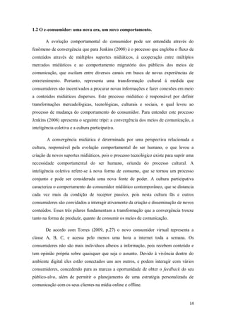 1.2 O e-consumidor: uma nova era, um novo comportamento.
A evolução comportamental do consumidor pode ser entendida através do
fenômeno de convergência que para Jenkins (2008) é o processo que engloba o fluxo de
conteúdos através de múltiplos suportes midiáticos, á cooperação entre múltiplos
mercados midiáticos e ao comportamento migratório dos públicos dos meios de
comunicação, que oscilam entre diversos canais em busca de novas experiências de
entretenimento. Portanto, representa uma transformação cultural á medida que
consumidores são incentivados a procurar novas informações e fazer conexões em meio
a conteúdos midiáticos dispersos. Este processo midiático é responsável por definir
transformações mercadológicas, tecnológicas, culturais e sociais, o qual levou ao
processo de mudança do comportamento do consumidor. Para entender este processo
Jenkins (2008) apresenta o seguinte tripé: a convergência dos meios de comunicação, a
inteligência coletiva e a cultura participativa.
A convergência midiática é determinada por uma perspectiva relacionada a
cultura, responsável pela evolução comportamental do ser humano, o que levou a
criação de novos suportes midiáticos, pois o processo tecnológico existe para suprir uma
necessidade comportamental do ser humano, oriunda do processo cultural. A
inteligência coletiva refere-se à nova forma de consumo, que se tornou um processo
conjunto e pode ser considerada uma nova fonte de poder. A cultura participativa
caracteriza o comportamento do consumidor midiático contemporâneo, que se distancia
cada vez mais da condição de receptor passivo, pois nesta cultura fãs e outros
consumidores são convidados a interagir ativamente da criação e disseminação de novos
conteúdos. Esses três pilares fundamentam a transformação que a convergência trouxe
tanto na forma de produzir, quanto de consumir os meios de comunicação.
De acordo com Torres (2009, p.27) o novo consumidor virtual representa a
classe A, B, C, e acessa pelo menos uma hora a internet toda a semana. Os
consumidores não são mais indivíduos alheios a informação, pois recebem conteúdo e
tem opinião própria sobre quaisquer que seja o assunto. Devido à vivência dentro do
ambiente digital eles estão conectados uns aos outros, e podem interagir com vários
consumidores, concedendo para as marcas a oportunidade de obter o feedback do seu
público-alvo, além de permitir o planejamento de uma estratégia personalizada de
comunicação com os seus clientes na mídia online e offline.

14

 