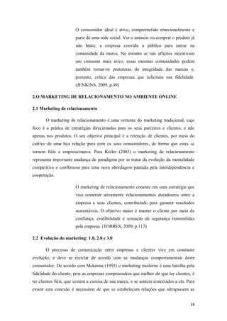 O consumidor ideal é ativo, comprometido emocionalmente e
parte de uma rede social. Ver o anúncio ou comprar o produto já
não basta; a empresa convida o público para entrar na
comunidade da marca. No entanto se tais aflições incentivam
um consumo mais ativo, essas mesmas comunidades podem
também tornar-se protetoras da integridade das marcas e,
portanto, crítica das empresas que solicitam sua fidelidade.
(JENKINS, 2009, p.49)
2.O MARKETING DE RELACIONAMENTO NO AMBIENTE ONLINE
2.1 Marketing de relacionamento
O marketing de relacionamento é uma vertente do marketing tradicional, cujo
foco é a prática de estratégias direcionadas para os seus parceiros e clientes, e não
apenas nos produtos. O seu objetivo principal é a retenção de clientes, por meio do
cultivo de uma boa relação para com os seus consumidores, de forma que estes se
tornem fiéis a empresa/marca. Para Kotler (2003) o marketing de relacionamento
representa importante mudança de paradigma por se tratar da evolução da mentalidade
competitiva e conflituosa para uma nova abordagem pautada pela interdependência e
cooperação.
O marketing de relacionamento consiste em uma estratégia que
visa construir ativamente relacionamentos duradouros entre a
empresa e seus clientes, contribuindo para garantir resultados
sustentáveis. O objetivo maior é manter o cliente por meio da
confiança, credibilidade e sensação de segurança transmitidas
pela empresa. (TORRES, 2009, p.117)
2.2 Evolução do marketing: 1.0, 2.0 e 3.0
O processo de comunicação entre empresas e clientes vive em constante
evolução, e deve se reciclar de acordo com as mudanças comportamentais deste
consumidor. De acordo com Mckenna (1993) o marketing moderno é uma batalha pela
fidelidade do cliente, pois as empresas compreendem que melhor do que ter clientes, é
ter clientes fiéis, que vestem a camisa de sua marca, e se sentem conectados a ela. Para
existir esta conexão é necessário de que se estabeleçam relações que ultrapassem as
16

 