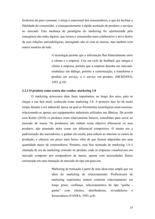 fronteiras do puro consumo, e atinja o emocional dos consumidores, o que irá facilitar a
fidelidade do consumidor, e consequentemente a rápida aceitação de produtos e serviços
no mercado. Esta mudança de paradigma do marketing foi oportunizada pela
emergência das redes digitais, que tornou o consumidor mais colaborativo e ativo dentro
de suas relações mercadológicas, interagindo não só com as marcas, mas também com
outros usuários da rede.
A tecnologia permite que a informação flua bilateralmente entre
o cliente e a empresa. Cria um ciclo de feedback que integra o
cliente á empresa, permite que a empresa detenha um mercado,
estabelece um diálogo, permite a customização, e transforma o
produto em serviço, e o serviço em produto. (MCKENNA,
1993, p.18)
2.2.1 O produto como centro das vendas: marketing 1.0
O marketing atravessou duas fases importantes, ao longo dos anos, para se
chegar a sua fase atual, conhecida como marketing 3.0. A primeira fase foi há muito
tempo durante a era industrial, época na qual as ferramentas tecnológicas eram escassas,
relacionando-se apenas aos equipamentos industriais utilizados nas fábricas. De acordo
com Kotler (2010) os produtos eram relativamente básicos, concebidos para servir ao
mercado de massa. Os produtores não tinham como objetivo diferenciar os seus
produtos, não pensando neles como um diferencial competitivo. O intuito era a
padronização das mercadorias, e ganhar em escala, para reduzir ao máximo os custos de
produção, e oferecer um preço mais baixo, afim de que fossem adquiridas por uma
quantidade maior de consumidores. Portanto, essa fase nomeada de marketing 1.0 é
chamada de era do marketing centrado no produto, onde as empresas visualizavam um
mercado composto por compradores de massa, apenas com necessidades físicas
estruturado em uma transação de mercado do tipo um-para-um.
Marketing de transação é parte de uma ideia mais ampla que vai
além do marketing de relacionamento. Profissionais de
marketing experientes tentam construir relacionamento em
longo prazo, confiança, relacionamentos do tipo “ganha ganha”

com

clientes,

distribuidores,

revendedores

e

fornecedores.(VAVRA, 1993, p.8)

17

 