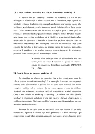 2.3. A importância do consumidor, nas relações de comércio: marketing 2.0.
A segunda fase do marketing, conhecida por marketing 2.0, tem as suas
estratégias de comunicação e venda voltadas para o consumidor, cujo objetivo é a
satisfação e retenção de clientes, pois o mercado produtor os enxerga como público-alvo
inteligente, bem informado que vive a era da tecnologia da informação de forma plena e
ativa. Com a disponibilidade das ferramentas tecnológicas para a maior parte das
pessoas, os consumidores hoje podem facilmente comparar ofertas de vários produtos
semelhantes, sem precisar se deslocar até a loja física, sendo assim foi detectada a
necessidade de segmentar o mercado e desenvolver produtos melhores para um
determinado mercado-alvo. Esta abordagem é centrada no consumidor e tem como
conceito de marketing a diferenciação da empresa dentro do mercado, que adota a
estratégia de posicionar o seu produto buscando um relacionamento de um-para-um,
pois nesta fase o valor do produto é definido pelo cliente.
A internet é um meio que deve ser personalizado para cada
usuário, tanto em termos de comunicação quanto em termos de
criação de produtos ou demanda de informação. (ADOLPHO,
2011, p.203)
2.4 O marketing do ser humano: marketing 3.0
Na atualidade as relações de marketing vive a fase voltada para a era dos
valores, em uma extensão do marketing 2.0, as estratégias deixam de tratar as pessoas
somente como consumidoras, e passam a vê-las como seres humanos com mente,
coração e espírito, onde o consumo não se resume apenas a busca da satisfação
funcional, mas também da emocional e espiritual, nos produtos e serviços consumidos.
Como a fase anterior do marketing, o marketing 3.0 também tem como objetivo
satisfazer o consumidor, entretanto o seu foco maior é oferecer soluções para os
problemas da sociedade, fidelizando o público-alvo, com uma diferenciação no mercado
baseada nos valores humanos.
Esta era do marketing pode ser entendida como uma mistura de marketing
colaborativo, espiritual e cultural cuja força propulsora é a nova tecnologia, que
proporciona a conectividade e interatividade entre indivíduos e grupos. Segundo Kotler

18

 