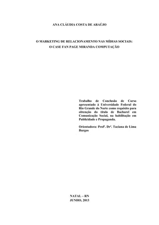 ANA CLÁUDIA COSTA DE ARAÚJO

O MARKETING DE RELACIONAMENTO NAS MÍDIAS SOCIAIS:
O CASE FAN PAGE MIRANDA COMPUTAÇÃO

Trabalho de Conclusão de Curso
apresentado à Universidade Federal do
Rio Grande do Norte como requisito para
obtenção do título de Bacharel em
Comunicação Social, na habilitação em
Publicidade e Propaganda.
Orientadora: Profª. Drª. Taciana de Lima
Burgos

NATAL – RN
JUNHO, 2013

 