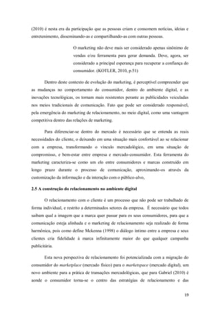 (2010) é nesta era da participação que as pessoas criam e consomem notícias, ideias e
entretenimento, disseminando-as e compartilhando-as com outras pessoas.
O marketing não deve mais ser considerado apenas sinônimo de
vendas e/ou ferramenta para gerar demanda. Deve, agora, ser
considerado a principal esperança para recuperar a confiança do
consumidor. (KOTLER, 2010, p.51)
Dentro deste contexto de evolução do marketing, é perceptível compreender que
as mudanças no comportamento do consumidor, dentro do ambiente digital, e as
inovações tecnológicas, os tornam mais resistentes perante as publicidades veiculadas
nos meios tradicionais de comunicação. Fato que pode ser considerado responsável,
pela emergência do marketing de relacionamento, no meio digital, como uma vantagem
competitiva dentro das relações de marketing.
Para diferenciar-se dentro do mercado é necessário que se entenda as reais
necessidades do cliente, o deixando em uma situação mais confortável ao se relacionar
com a empresa, transformando o vínculo mercadológico, em uma situação de
compromisso, e bem-estar entre empresa e mercado-consumidor. Esta ferramenta do
marketing caracteriza-se como um elo entre consumidores e marcas construído em
longo prazo durante o processo de comunicação, aproximando-os através da
customização da informação e da interação com o público-alvo,
2.5 A construção do relacionamento no ambiente digital
O relacionamento com o cliente é um processo que não pode ser trabalhado de
forma individual, e restrito a determinados setores da empresa. É necessário que todos
saibam qual a imagem que a marca quer passar para os seus consumidores, para que a
comunicação esteja alinhada e o marketing de relacionamento seja realizado de forma
harmônica, pois como define Mckenna (1998) o diálogo íntimo entre a empresa e seus
clientes cria fidelidade á marca infinitamente maior do que qualquer campanha
publicitária.
Esta nova perspectiva de relacionamento foi potencializada com a migração do
consumidor do marketplace (mercado físico) para o marketspace (mercado digital), um
novo ambiente para a prática de transações mercadológicas, que para Gabriel (2010) é
aonde o consumidor torna-se o centro das estratégias de relacionamento e das
19

 