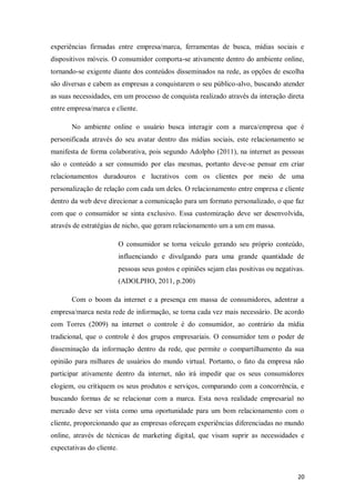 experiências firmadas entre empresa/marca, ferramentas de busca, mídias sociais e
dispositivos móveis. O consumidor comporta-se ativamente dentro do ambiente online,
tornando-se exigente diante dos conteúdos disseminados na rede, as opções de escolha
são diversas e cabem as empresas a conquistarem o seu público-alvo, buscando atender
as suas necessidades, em um processo de conquista realizado através da interação direta
entre empresa/marca e cliente.
No ambiente online o usuário busca interagir com a marca/empresa que é
personificada através do seu avatar dentro das mídias sociais, este relacionamento se
manifesta de forma colaborativa, pois segundo Adolpho (2011), na internet as pessoas
são o conteúdo a ser consumido por elas mesmas, portanto deve-se pensar em criar
relacionamentos duradouros e lucrativos com os clientes por meio de uma
personalização de relação com cada um deles. O relacionamento entre empresa e cliente
dentro da web deve direcionar a comunicação para um formato personalizado, o que faz
com que o consumidor se sinta exclusivo. Essa customização deve ser desenvolvida,
através de estratégias de nicho, que geram relacionamento um a um em massa.
O consumidor se torna veículo gerando seu próprio conteúdo,
influenciando e divulgando para uma grande quantidade de
pessoas seus gostos e opiniões sejam elas positivas ou negativas.
(ADOLPHO, 2011, p.200)
Com o boom da internet e a presença em massa de consumidores, adentrar a
empresa/marca nesta rede de informação, se torna cada vez mais necessário. De acordo
com Torres (2009) na internet o controle é do consumidor, ao contrário da mídia
tradicional, que o controle é dos grupos empresariais. O consumidor tem o poder de
disseminação da informação dentro da rede, que permite o compartilhamento da sua
opinião para milhares de usuários do mundo virtual. Portanto, o fato da empresa não
participar ativamente dentro da internet, não irá impedir que os seus consumidores
elogiem, ou critiquem os seus produtos e serviços, comparando com a concorrência, e
buscando formas de se relacionar com a marca. Esta nova realidade empresarial no
mercado deve ser vista como uma oportunidade para um bom relacionamento com o
cliente, proporcionando que as empresas ofereçam experiências diferenciadas no mundo
online, através de técnicas de marketing digital, que visam suprir as necessidades e
expectativas do cliente.

20

 