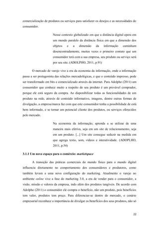 comercialização de produtos ou serviços para satisfazer os desejos e as necessidades do
consumidor.
Nesse contexto globalizado em que a distância digital opera em
um mundo paralelo da distância física em que a dimensão dos
objetos

e

a

dimensão

da

informação

caminham

desencontradamente, muitas vezes o primeiro contato que um
consumidor terá com a sua empresa, seu produto ou serviço será
por seu site. (ADOLPHO, 2011, p.91)
O mercado de varejo vive a era da economia da informação, onde a informação
passa a ser protagonista das relações mercadológicas, e que o conteúdo impresso, pode
ser transformado em bits e comercializado através da internet. Para Adolpho (2011) um
consumidor que conhece muito a respeito do seu produto é um provável comprador,
porque ele está seguro da compra. Ao disponibilizar todas as funcionalidades de um
produto na rede, através de conteúdo informativo, imagens, dentre outras formas de
divulgação, a empresa/marca faz com que este consumidor tenha a possibilidade de está
bem informado, e se tornar um potencial cliente dos produtos, ou serviços oferecidos
pelo mercado.
Na economia da informação, aprenda a se utilizar de uma
maneira mais efetiva, seja em um site de relacionamento, seja
em um produto. [...] Um site consegue seduzir na medida em
que agrega texto, som, vídeos e interatividade. (ADOPLHO,
2011, p.54)
3.1.1 Um novo espaço para o comércio: marketspace
A transição das práticas comerciais do mundo físico para o mundo digital
influencia diretamente no comportamento dos consumidores e produtores, como
também levam a uma nova configuração do marketing. Atualmente o varejo no
ambiente online vive a fase do marketing 3.0, a era de vender para o consumidor, a
visão, missão e valores da empresa, indo além dos produtos tangíveis. De acordo com
Adolpho (2011) o consumidor ele compra o benefício, não um produto, pois benefícios
tem valor, produtos tem preço. Para diferenciar-se dentro do mercado, o cenário
empresarial reconhece a importância de divulgar os benefícios dos seus produtos, não só

22

 