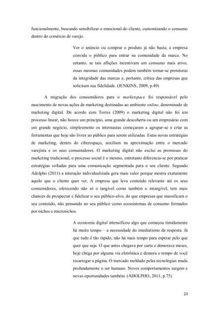 funcionalmente, buscando sensibilizar o emocional do cliente, customizando o consumo
dentro do comércio de varejo.
Ver o anúncio ou comprar o produto já não basta; a empresa
convida o público para entrar na comunidade da marca. No
entanto, se tais aflições incentivam um consumo mais ativo,
essas mesmas comunidades podem também tornar-se protetoras
da integridade das marcas e, portanto, crítica das empresas que
solicitam sua fidelidade. (JENKINS, 2009, p.49)
A migração dos consumidores para o marketspace foi responsável pelo
nascimento de novas ações de marketing destinadas ao ambiente online, denominado de
marketing digital. De acordo com Torres (2009) o marketing digital não foi um
processo linear, não houve um princípio, uma grande descoberta ou um empresário com
um grande negócio, simplesmente os internautas começaram a agrupar-se e criar as
ferramentas que hoje são livres ao público para serem utilizadas. Estas novas estratégias
de marketing, dentro do ciberespaço, auxiliam na aproximação entre o mercado
varejista e os seus consumidores. O marketing digital não exclui as premissas do
marketing tradicional, o processo social é o mesmo, entretanto diferencia-se por praticar
estratégias voltadas para uma comunicação segmentada para o seu cliente. Segundo
Adolpho (2011) a interação individualizada gera mais valor porque mostra exatamente
aquilo que o cliente quer ver. A empresa que leva conteúdo relevante até os seus
consumidores, oferecendo não só o tangível como também o intangível, tem mais
chances de prospectar e fidelizar o seu público-alvo, do que empresas que massificam o
seu conteúdo, não pensando no seu público como ecossistemas de consumo formados
por nichos e micronichos.
A economia digital intensificou algo que começou timidamente
há muito tempo – a necessidade do imediatismo da resposta. Já
que tudo é tão rápido, não há mais tempo para esperar pelo que
quer que seja. O que antes chegava por carta e demorava meses,
hoje chega por alguma via eletrônica e demora o tempo de você
recarregar a página. O mercado moldado pelas tecnologias muda
profundamente o ser humano. Novos comportamentos surgem e
novas oportunidades também. (ADOLPHO, 2011, p.75)

23

 