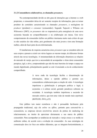 3.1.2 Consumidores colaborativos, os chamados prosumers.
Na contemporaneidade devido ao alto grau de interações que a internet e a web
propiciam, o consumidor deixa de ser somente receptor de informações, para se tornar
produtor de conteúdos caracterizando os chamados prosumers, o neologismo de
producer (produtor) e consumer (consumidor). Segundo Tapscott e Wiliams em
Wikinomics (2007), os prosumers são os responsáveis pela emergência de uma nova
economia baseada no compartilhamento e na colaboração em massa. Este novo
comportamento do consumidor define um público internauta muito mais crítico do que
os não usuários da vida online, pois geralmente são mais jovens e tem uma formação
melhor, além de fazer parte da era informatizada.
O imediatismo de resposta caracteriza estes prosumers que se estendem além de
seus corpos e passam a existir em vários lugares ao mesmo tempo, de diferentes formas
através das novas tecnologias. A instantaneidade da informação dinamizou as relações
do mercado de varejo, que teve a necessidade de acompanhar o ritmo deste consumidor
perspicaz, ágil, e ativo, compreendendo que não há mais barreiras de tempo e espaço no
mundo digitalizado, principalmente quando se está vivenciando a era do conhecimento
compartilhado.
A nova onda da tecnologia facilita a disseminação de
informações,

ideias

e

opinião

pública

e

permite

aos

consumidores colaborarem para a criação de valor. A tecnologia
impulsiona a globalização á paisagem política e legal, á
economia e á cultura social, gerando paradoxos culturais na
sociedade. A tecnologia também impulsiona a ascensão do
mercado criativo, que tem uma visão de mundo mais espiritual.
(KOTLER, 2010, p.22)
Este público tem maior resistência e não é persuadido facilmente pela
propaganda tradicional, seja ela online ou offline, portanto para convencê-los a
consumirem, as empresas devem envolvê-los através da prática do marketing de
relacionamento, no intuito de aproximar diretamente a sua marca do público
consumidor. Para acompanhar as tendências de mercado o varejo cresce e se molda no
ambiente online, de acordo com a evolução do consumidor. As suas estratégias de
comunicação deve ter foco em mídias diferentes, que se integram horizontalmente, e
24

 