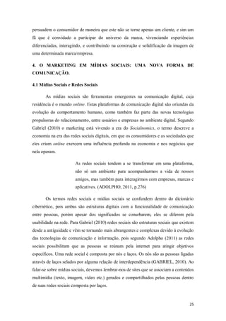 persuadem o consumidor de maneira que este não se torne apenas um cliente, e sim um
fã que é convidado a participar do universo da marca, vivenciando experiências
diferenciadas, interagindo, e contribuindo na construção e solidificação da imagem de
uma determinada marca/empresa.
4. O MARKETING EM MÍDIAS SOCIAIS: UMA NOVA FORMA DE
COMUNICAÇÃO.
4.1 Mídias Sociais e Redes Sociais
As mídias sociais são ferramentas emergentes na comunicação digital, cuja
residência é o mundo online. Estas plataformas de comunicação digital são oriundas da
evolução do comportamento humano, como também faz parte das novas tecnologias
propulsoras do relacionamento, entre usuários e empresas no ambiente digital. Segundo
Gabriel (2010) o marketing está vivendo a era do Socialnomics, o termo descreve a
economia na era das redes sociais digitais, em que os consumidores e as sociedades que
eles criam online exercem uma influência profunda na economia e nos negócios que
nela operam.
As redes sociais tendem a se transformar em uma plataforma,
não só um ambiente para acompanharmos a vida de nossos
amigos, mas também para interagirmos com empresas, marcas e
aplicativos. (ADOLPHO, 2011, p.276)
Os termos redes sociais e mídias sociais se confundem dentro do dicionário
cibernético, pois ambas são estruturas digitais com a funcionalidade de comunicação
entre pessoas, porém apesar dos significados se conurbarem, eles se diferem pela
usabilidade na rede. Para Gabriel (2010) redes sociais são estruturas sociais que existem
desde a antiguidade e vêm se tornando mais abrangentes e complexas devido á evolução
das tecnologias de comunicação e informação, pois segundo Adolpho (2011) as redes
sociais possibilitam que as pessoas se reúnam pela internet para atingir objetivos
específicos. Uma rede social é composta por nós e laços. Os nós são as pessoas ligadas
através de laços selados por alguma relação de interdependência (GABRIEL, 2010). Ao
falar-se sobre mídias sociais, devemos lembrar-nos de sites que se associam a conteúdos
multimídia (texto, imagem, vídeo etc.) gerados e compartilhados pelas pessoas dentro
de suas redes sociais composta por laços.

25

 