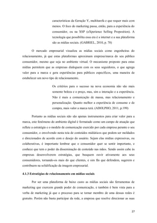 características da Geração Y, multitarefa e que requer mais com
menos. O foco do marketing passa, então, para a experiência do
consumidor, ou na XSP (eXperience Selling Proposition). A
tecnologia que possibilita essa era é a internet e a sua plataforma
são as mídias sociais. (GABRIEL, 2010, p. 78)
O mercado empresarial visualiza as mídias sociais como engenheiras do
relacionamento, já que estas plataformas aproximam empresa/marca do seu público
consumidor, mesmo que seja no ambiente virtual. O mecanismo proposto para estas
mídias permitem que as empresas dialoguem com os seus seguidores, o que agrega
valor para a marca e gera experiências para públicos específicos, uma maneira de
estabelecer um novo tipo de relacionamento.
Os critérios para o sucesso na nova economia não são mais
somente beleza e o preço, mas, sim a interação e a experiência.
Não é mais a comunicação de massa, mas relacionamento e
personalização. Quanto melhor a experiência de consumo e de
compra, mais valor a marca terá. (ADOLPHO, 2011, p.199)
Portanto as mídias sociais não são apenas instrumentos para criar valor para a
marca, este fenômeno do ambiente digital é formatado como um campo de atuação que
reflete a estratégia e o modelo de comunicação exercido por cada empresa perante o seu
consumidor, o envolvendo nesta teia de conteúdos midiáticos que podem ser moldados
e direcionados de acordo com o desejo do usuário. Sejam elas mídias expressivas, ou
colaborativas, é importante lembrar que o consumidor quer se sentir importante, e
conhece que tem o poder da disseminação de conteúdo nas mãos. Sendo assim cabe às
empresas desenvolverem estratégias, que busquem ouvir ativamente aos seus
consumidores, tornando-os mais do que clientes, e sim fãs que defendem, sugerem e
contribuem na solidificação da imagem empresarial.
4.1.3 Estratégias de relacionamento em mídias sociais
Por ser uma plataforma de baixo custo as mídias sociais são ferramentas de
marketing que exercem grande poder de comunicação, e também é bem vista para a
verba de marketing já que o processo para se tornar membro de uma dessas redes é
gratuito. Porém não basta participar da rede, a empresa que resolve direcionar as suas

27

 