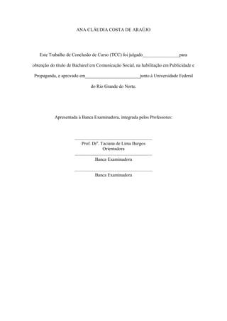 ANA CLÁUDIA COSTA DE ARAÚJO

Este Trabalho de Conclusão de Curso (TCC) foi julgado________________para
obtenção do título de Bacharel em Comunicação Social, na habilitação em Publicidade e
Propaganda, e aprovado em________________________junto à Universidade Federal
do Rio Grande do Norte.

Apresentada à Banca Examinadora, integrada pelos Professores:

....................................................................
Prof. Dra. Taciana de Lima Burgos
Orientadora
....................................................................
Banca Examinadora
....................................................................
Banca Examinadora

 