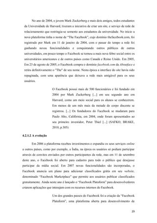 No ano de 2004, o jovem Mark Zuckerberg e mais dois amigos, todos estudantes
da Universidade de Harvard, tiveram a iniciativa de criar um site, e serviço de rede de
relacionamento que restringia-se somente aos estudantes da universidade. No início a
nova plataforma tinha o nome de “The Facebook”, cujo domínio thefacebook.com, foi
registrado por Mark em 11 de janeiro de 2004, com o passar do tempo a rede foi
ganhando novas funcionalidades e conquistando outros públicos de outras
universidades, em pouco tempo o Facebook se tornou a mais nova febre social entre os
universitários americanos e de outros países como Canadá e Reino Unido. Em 2005,
Em 23 de agosto de 2005, o Facebook compra o domínio facebook.com da Aboutface e
retira definitivamente o "The" de seu nome. Nesta época a interface do site havia sido
repaginada, com uma aparência que deixava a rede mais amigável para os seus
usuários.
O Facebook possui mais de 500 funcionários e foi fundado em
2004 por Mark Zuckerberg [...] em seu segundo ano em
Harvard, como um meio social para os alunos se conhecerem.
Em menos de um mês mais da metade do corpo discente se
registrou. [...] Os fundadores do Facebook se mudaram para
Paulo Alto, Califórnia, em 2004, onde foram apresentados ao
seu primeiro investidor, Peter Thiel [...] (SAFKO; BRAKE,
2010, p.305)
4.2.1.2 A evolução
Em 2006 a plataforma recebeu investimentos e expandiu os seus serviços online
a outros países, como por exemplo, a Índia, na época os usuários só podiam participar
através de convites enviados por outros participantes da rede, mas em 11 de setembro
deste ano, o Facebook foi aberto para cadastro para todo o público que desejasse
participar da mídia social. Em 2007 novas funcionalidades são incorporadas, o
Facebook anuncia um plano para adicionar classificados grátis em seu website,
denominado “Facebook Marketplace” que permite aos usuários publicar classificados
gratuitamente. Ainda neste ano é lançado o “Facebook Plataform” para desenvolvedores
criarem aplicações que interajam com os recursos internos do Facebook.
Um dos grandes passos do Facebook foi a criação da “Facebook
Plataform”, uma plataforma aberta para desenvolvimento de
29

 