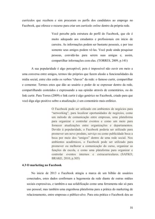 currículos que recebem e sim procuram os perfis dos candidatos ao emprego no
Facebook, que oferece o recurso para criar um currículo online dentro da própria rede.
Você percebe pela estrutura do perfil do Facebook, que ele é
muito adequado aos estudantes e profissionais em início de
carreira. As informações podem ser bastante pessoais, e por isso
somente seus amigos podem vê-las. Você pode ainda pesquisar
pessoas, convidá-las para serem suas amigas e, assim,
compartilhar informações com elas. (TORRES, 2009, p.141)
A sua popularidade é algo perceptível, pois é impossível não ouvir em meio a
uma conversa entre amigos, termos tão próprios que fazem alusão a funcionalidades da
mídia social, entre eles estão os verbos “chaves” da rede: o famoso curtir, compartilhar
e comentar. Termos estes que dão ao usuário o poder de se expressar dentro da rede,
compartilhando conteúdos e expressando a sua opinião através de comentários, ou do
link curtir. Para Torres (2009) o link curtir é algo genérico no Facebook, criado para que
você diga algo positivo sobre a atualização; é um comentário mais enfático.
O Facebook pode ser utilizado em ambientes de negócios para
“networking”, para localizar oportunidades de negócios, como
um método de comunicação entre empresas, uma plataforma
para organizar e controlar eventos e como um meio para
fornecer atualizações entre organizações e departamentos.
Devido à popularidade, o Facebook poderia ser utilizado para
promover um novo produto, serviço ou como publicidade boca a
boca por meio dos “amigos” dentro de uma rede social. Nos
ambientes acadêmicos, o Facebook pode ser utilizado para
promover ou melhorar a comunicação do curso, organizar as
funções da escola, e como uma plataforma para organizar e
controlar eventos internos e extracurriculares. (SAFKO;
BRAKE, 2010, p.305)
4.3 O marketing no Facebook
No inicio de 2013 o Facebook atingiu a marca de um bilhão de usuários
conectados, estes dados confirmam a hegemonia da rede diante de outras mídias
sociais expressivas, e também a sua solidificação como uma ferramenta não só para
uso pessoal, mas também uma engenhosa plataforma para a prática do marketing de
relacionamento, entre empresas e público-alvo. Para esta prática o Facebook deu ao

31

 