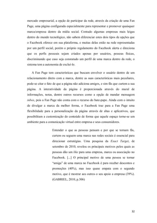 mercado empresarial, a opção de participar da rede, através da criação de uma Fan
Page, uma página configurada especialmente para representar e promover quaisquer
marca/empresa dentro da mídia social. Contudo algumas empresas mais leigas
dentro do mundo tecnológico, não sabem diferenciar estes dois tipos de opções que
o Facebook oferece em sua plataforma, e muitas delas estão na rede representadas
por um perfil social, porém o próprio regulamento do Facebook alerta e direciona
que os perfis pessoais sejam criados apenas por usuários, pessoas físicas,
discriminando que caso seja constatado um perfil de uma marca dentro da rede, o
sistema tem a autonomia de excluí-lo.
A Fan Page tem características que buscam envolver o usuário dentro de um
relacionamento direto com a marca, dentre as suas características mais peculiares,
pode-se citar o fato de que a página não adiciona amigos, e sim fãs que curtem a sua
página. A interatividade da página é proporcionada através do mural de
informações, notas, dentre outros recursos como a opção de mandar mensagem
inbox, pois a Fan Page não conta com o recurso do bate-papo. Ainda com o intuito
de divulgar a marca da melhor forma, o Facebook traz para a Fan Page uma
flexibilidade para a personalização da página através de abas e aplicativos, que
possibilitam a customização do conteúdo de forma que aquele espaço torne-se um
ambiente para a comunicação virtual entre empresa e seus consumidores.
Entender o que as pessoas pensam e por que se tornam fãs,
curtem ou seguem uma marca nas redes sociais é essencial para
direcionar estratégias. Uma pesquisa da Exact Target, de
setembro de 2010, revelou os principais motivos pelos quais as
pessoas dão um like para uma empresa, marca ou associação no
Facebook. [...] O principal motivo de uma pessoa se tornar
“amiga” de uma marca no Facebook é para receber descontos e
promoções (40%), mas isso quase empata com o segundo
motivo, que é mostrar aos outros o seu apoio a empresa (39%).
(GABRIEL, 2010, p.306)

32

 