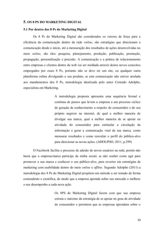 5. OS 8 PS DO MARKETING DIGITAL
5.1 Por dentro dos 8 Ps do Marketing Digital
Os 8 Ps do Marketing Digital são considerados os vetores de força para a
eficiência da comunicação dentro da rede online, são estratégias que direcionam a
comunicação desde o início, até a mensuração dos resultados de ações desenvolvidas no
meio online, são eles: pesquisa, planejamento, produção, publicação, promoção,
propagação, personalização e precisão. A comunicação e a prática de relacionamento
entre empresas e clientes dentro da web vai ser moldada através destes novos conceitos
empregados por esses 8 Ps, portanto não se deve ter um site, ou qualquer outra
plataforma online divulgando o seu produto, se esta comunicação não estiver atrelada
aos mandamentos dos 8 Ps, metodologia idealizada pelo autor Conrado Adolpho,
especialista em Marketing.
A metodologia proposta apresenta uma sequência formal e
contínua de passos que levam a empresa a um processo cíclico
de geração de conhecimento a respeito do consumidor e do seu
próprio negócio na internet, de qual a melhor maneira de
divulgar sua marca, qual a melhor maneira de se apoiar na
atividade do consumidor para estimular a circulação da
informação e gerar a comunicação viral da sua marca, como
mensurar resultados e como reavaliar o perfil do público-alvo
para direcionar as novas ações. (ADOLPHO, 2011, p.299)
O Facebook facilita o processo de adesão de novos usuários na rede, porém não
basta que a empresa/marca participe da mídia social, se não souber como agir para
promover a sua marca e conhecer o seu público-alvo, para reverter em estratégias de
marketing com usabilidade dentro do meio online e offline. Segundo Adolpho (2011) a
metodologia dos 8 Ps do Marketing Digital propõem um método a ser testado de forma
contundente e científica, de modo que a empresa aprenda sobre seu mercado e melhore
o seu desempenho a cada nova ação.
Os 8PS do Marketing Digital fazem com que sua empresa
extraia o máximo da estratégia de se apoiar no grau de atividade
do consumidor e permitem que as empresas aprendam sobre o

33

 