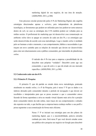 marketing digital de seu negócio, de sua área de atuação.
(ADOLPHO, 2011, p.300)
Este processo circular promovido pelos 8 Ps do Marketing Digital, não engloba
estratégias direcionadas apenas a websites, pois independente da plataforma
tecnológica, as ferramentas que podem ser utilizadas para isso podem ter outra natureza
dentro da web, no caso as estratégias dos 8 Ps também podem ser voltadas para as
mídias sociais. O profissional de marketing que irá desenvolver essa comunicação no
ambiente online deve se apegar ao conceito de cada um dos Ps, e as estratégias que
serão desenvolvidas de acordo com essa metodologia. Logo o mundo online é moldado
pelo ser humano a todo o momento, o seu comportamento, hábitos e necessidades é que
traçam um novo caminho para as relações de mercado que devem ser desenvolvidas
para criar um relacionamento com o público consumidor, por intermédio de plataformas
online.
O método dos 8 Ps traz para a empresa a possibilidade de ela
descobrir suas próprias “verdades”. Descobrir como age seu
consumidor, o que dá certo e o que dá errado em seu mercado
específico. (ADOLPHO, 2011, p.300)
5.2 Conhecendo cada um dos 8 Ps
5.2.1 Primeiro P: Pesquisa
O primeiro P, que dá partida ao estudo desta nova metodologia, praticada
atualmente no mundo online, é o P de Pesquisa, pois é nesse 1º P que os dados e os
indícios deixados pelo consumidor durante o período de navegação é que devem ser
recolhidos e interpretados para que se possa escanear o que o consumidor estava
fazendo de forma espontânea e ativa no mundo virtual. Quanto mais ativa for a posição
deste consumidor dentro da rede online, mais traços do seu comportamento e atitudes
são expostos na rede, o que facilita que a empresa/marca conheça melhor o seu perfil e
possa segmentar a sua comunicação de forma mais eficiente.
Nesse 1º P se iniciará sua estratégia para um dos pilares do
marketing digital, que é a encontrabilidade, palavra estranha
cunhada por mim. Será nesse P que você deverá estudar como
seu público-alvo pesquisa seu negócio no Google para descobrir
34

 