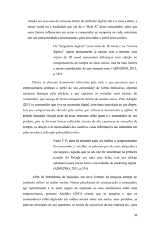 relação aos seus atos de consumo dentro do ambiente digital, não é a mais a idade, a
classe social ou a localidade que vai dá o “Raio-X” deste consumidor, claro que
estes fatores influenciam em como o consumidor se comporta na rede, entretanto
não são particularidades determinantes, para desvendar o perfil deste usuário.
Os “imigrantes digitais” (com mais de 20 anos) e os “nativos
digitais” (quem praticamente já nasceu com a internet, com
menos de 20 anos) apresentam diferenças com relação ao
comportamento de compra no meio online, mas há mais fatores
a serem considerados do que somente esse. (ADOLPHO, 2011,
p.349)
Dentre as diversas ferramentas oferecidas pela web, e que permitem que a
empresa/marca conheça o perfil do seu consumidor de forma minuciosa, algumas
merecem destaque pela eficácia, e por captarem as vontades mais íntimas do
consumidor, que navega de forma transparente dentro do mundo online. Para Adolpho
(2011) o consumidor que vive na economia digital, com tanta tecnologia ao seu dispor,
tem seu comportamento alterado pelo online que influencia diretamente o offline. O
próprio buscador Google pode dá essas respostas sobre quem é o consumidor do seu
produto, pois as diversas buscas realizadas através do site exprimem as intenções de
compra, os desejos e as necessidades dos usuários, essas informações são traduzidas em
palavras-chave utilizadas pelo público-alvo.
Neste 1º P, além de entender cada vez melhor o comportamento
do consumidor, é escolher as palavras que são mais adequadas a
seu negócio, aquelas que se seu site for encontrado na primeira
posição do Google em cada uma delas, terá um tráfego
substancial para iniciar bem o seu trabalho de marketing digital.
(ADOLPHO, 2011, p.354)
Além de ferramentas de buscador, um novo formato de pesquisa emerge no
ambiente online: as mídias sociais. Nestas plataformas de comunicação o consumidor
age naturalmente e se sente seguro de expressar os seus sentimentos sobre uma
empresa/marca, portanto Adolpho (2011) orienta que se pesquise o que os
consumidores estão digitando em mídias sociais sobre sua marca, seus produtos, as
palavras principais do seu segmento, os nomes de executivos da sua empresa etc., para
36

 